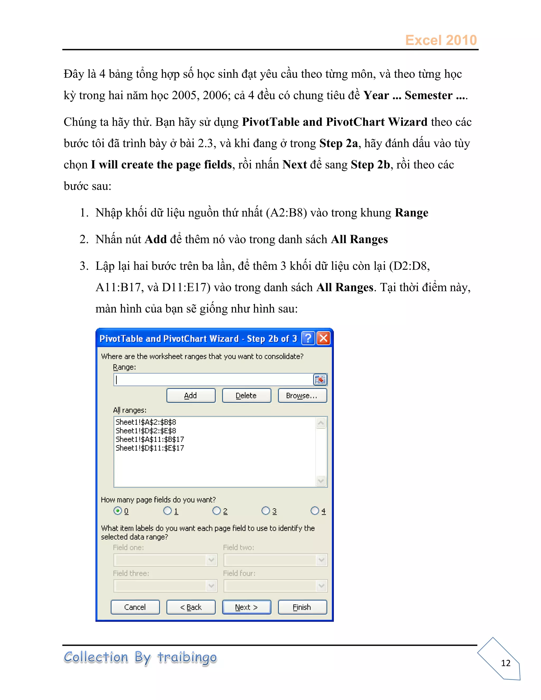 Excel 2010
12
Đây là 4 bảng tổng hợp số học sinh đạt yêu cầu theo từng môn, và theo từng học
kỳ trong hai năm học 2005, 2006; cả 4 đều có chung tiêu đề Year ... Semester ....
Chúng ta hãy thử. Bạn hãy sử dụng PivotTable and PivotChart Wizard theo các
bước tôi đã trình bày ở bài 2.3, và khi đang ở trong Step 2a, hãy đánh dấu vào tùy
chọn I will create the page fields, rồi nhấn Next để sang Step 2b, rồi theo các
bước sau:
1. Nhập khối dữ liệu nguồn thứ nhất (A2:B8) vào trong khung Range
2. Nhấn nút Add để thêm nó vào trong danh sách All Ranges
3. Lập lại hai bước trên ba lần, để thêm 3 khối dữ liệu còn lại (D2:D8,
A11:B17, và D11:E17) vào trong danh sách All Ranges. Tại thời điểm này,
màn hình của bạn sẽ giống như hình sau:
 