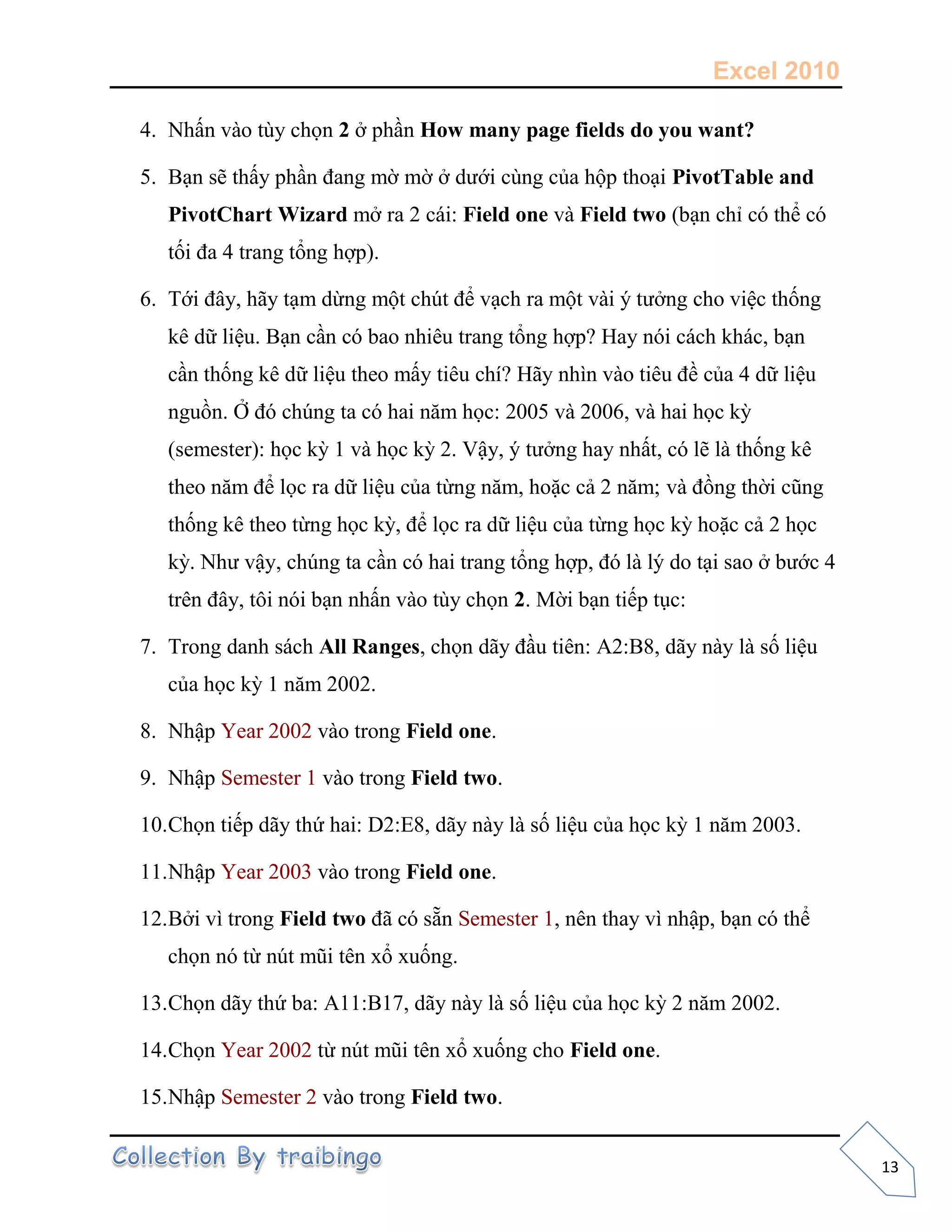 Excel 2010
13
4. Nhấn vào tùy chọn 2 ở phần How many page fields do you want?
5. Bạn sẽ thấy phần đang mờ mờ ở dưới cùng của hộp thoại PivotTable and
PivotChart Wizard mở ra 2 cái: Field one và Field two (bạn chỉ có thể có
tối đa 4 trang tổng hợp).
6. Tới đây, hãy tạm dừng một chút để vạch ra một vài ý tưởng cho việc thống
kê dữ liệu. Bạn cần có bao nhiêu trang tổng hợp? Hay nói cách khác, bạn
cần thống kê dữ liệu theo mấy tiêu chí? Hãy nhìn vào tiêu đề của 4 dữ liệu
nguồn. Ở đó chúng ta có hai năm học: 2005 và 2006, và hai học kỳ
(semester): học kỳ 1 và học kỳ 2. Vậy, ý tưởng hay nhất, có lẽ là thống kê
theo năm để lọc ra dữ liệu của từng năm, hoặc cả 2 năm; và đồng thời cũng
thống kê theo từng học kỳ, để lọc ra dữ liệu của từng học kỳ hoặc cả 2 học
kỳ. Như vậy, chúng ta cần có hai trang tổng hợp, đó là lý do tại sao ở bước 4
trên đây, tôi nói bạn nhấn vào tùy chọn 2. Mời bạn tiếp tục:
7. Trong danh sách All Ranges, chọn dãy đầu tiên: A2:B8, dãy này là số liệu
của học kỳ 1 năm 2002.
8. Nhập Year 2002 vào trong Field one.
9. Nhập Semester 1 vào trong Field two.
10.Chọn tiếp dãy thứ hai: D2:E8, dãy này là số liệu của học kỳ 1 năm 2003.
11.Nhập Year 2003 vào trong Field one.
12.Bởi vì trong Field two đã có sẵn Semester 1, nên thay vì nhập, bạn có thể
chọn nó từ nút mũi tên xổ xuống.
13.Chọn dãy thứ ba: A11:B17, dãy này là số liệu của học kỳ 2 năm 2002.
14.Chọn Year 2002 từ nút mũi tên xổ xuống cho Field one.
15.Nhập Semester 2 vào trong Field two.
 