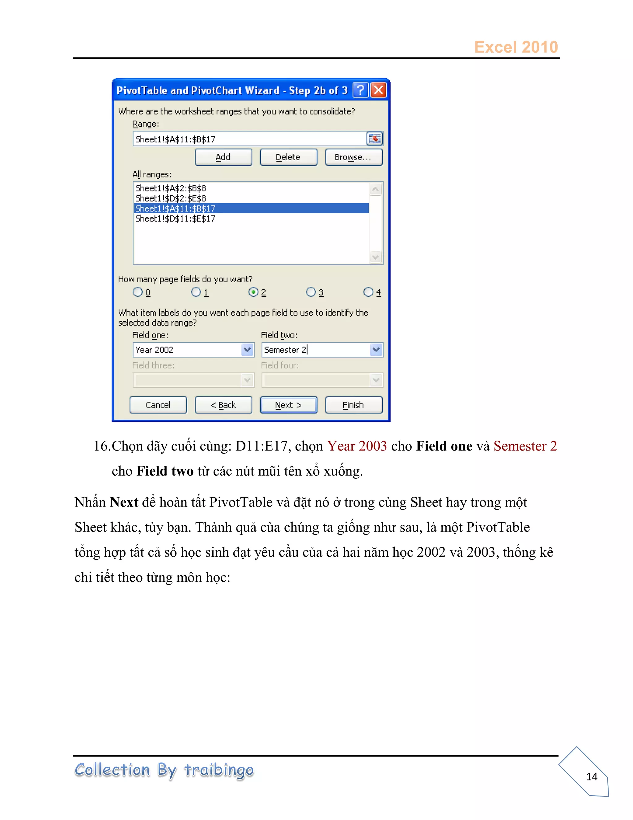 Excel 2010
14
16.Chọn dãy cuối cùng: D11:E17, chọn Year 2003 cho Field one và Semester 2
cho Field two từ các nút mũi tên xổ xuống.
Nhấn Next để hoàn tất PivotTable và đặt nó ở trong cùng Sheet hay trong một
Sheet khác, tùy bạn. Thành quả của chúng ta giống như sau, là một PivotTable
tổng hợp tất cả số học sinh đạt yêu cầu của cả hai năm học 2002 và 2003, thống kê
chi tiết theo từng môn học:
 