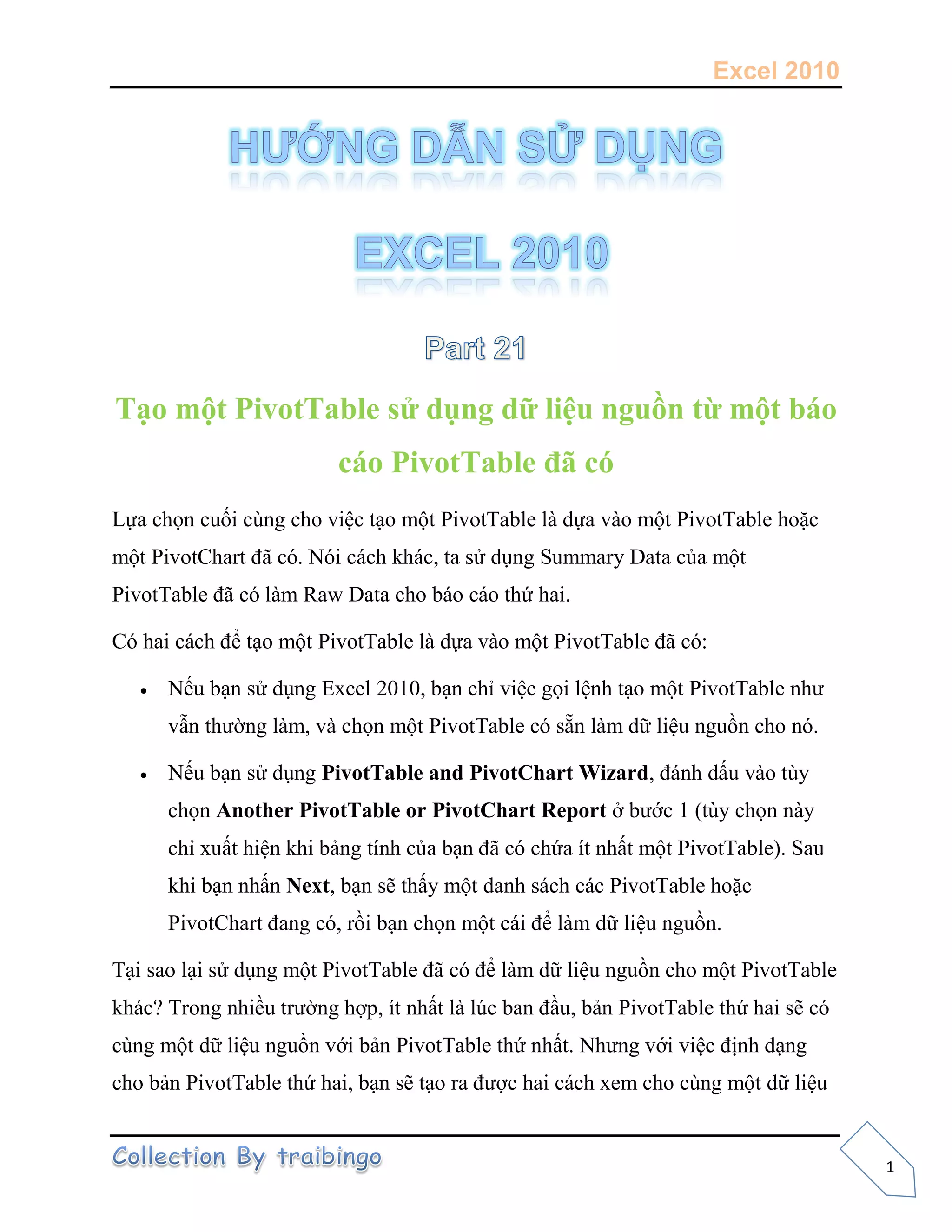 Excel 2010
1
Tạo một PivotTable sử dụng dữ liệu nguồn từ một báo
cáo PivotTable đã có
Lựa chọn cuối cùng cho việc tạo một PivotTable là dựa vào một PivotTable hoặc
một PivotChart đã có. Nói cách khác, ta sử dụng Summary Data của một
PivotTable đã có làm Raw Data cho báo cáo thứ hai.
Có hai cách để tạo một PivotTable là dựa vào một PivotTable đã có:
 Nếu bạn sử dụng Excel 2010, bạn chỉ việc gọi lệnh tạo một PivotTable như
vẫn thường làm, và chọn một PivotTable có sẵn làm dữ liệu nguồn cho nó.
 Nếu bạn sử dụng PivotTable and PivotChart Wizard, đánh dấu vào tùy
chọn Another PivotTable or PivotChart Report ở bước 1 (tùy chọn này
chỉ xuất hiện khi bảng tính của bạn đã có chứa ít nhất một PivotTable). Sau
khi bạn nhấn Next, bạn sẽ thấy một danh sách các PivotTable hoặc
PivotChart đang có, rồi bạn chọn một cái để làm dữ liệu nguồn.
Tại sao lại sử dụng một PivotTable đã có để làm dữ liệu nguồn cho một PivotTable
khác? Trong nhiều trường hợp, ít nhất là lúc ban đầu, bản PivotTable thứ hai sẽ có
cùng một dữ liệu nguồn với bản PivotTable thứ nhất. Nhưng với việc định dạng
cho bản PivotTable thứ hai, bạn sẽ tạo ra được hai cách xem cho cùng một dữ liệu
 