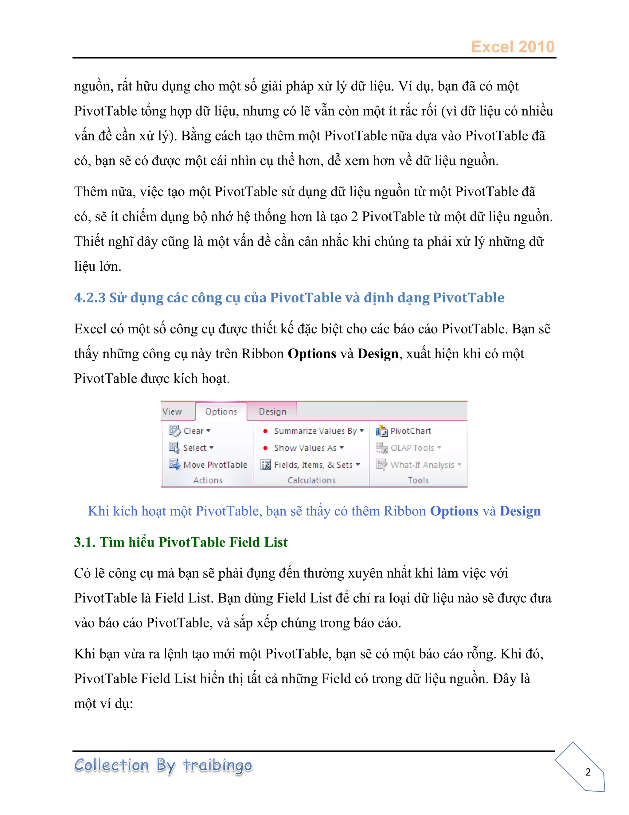 Excel 2010
2
nguồn, rất hữu dụng cho một số giải pháp xử lý dữ liệu. Ví dụ, bạn đã có một
PivotTable tổng hợp dữ liệu, nhưng có lẽ vẫn còn một ít rắc rối (vì dữ liệu có nhiều
vấn đề cần xử lý). Bằng cách tạo thêm một PivotTable nữa dựa vào PivotTable đã
có, bạn sẽ có được một cái nhìn cụ thể hơn, dễ xem hơn về dữ liệu nguồn.
Thêm nữa, việc tạo một PivotTable sử dụng dữ liệu nguồn từ một PivotTable đã
có, sẽ ít chiếm dụng bộ nhớ hệ thống hơn là tạo 2 PivotTable từ một dữ liệu nguồn.
Thiết nghĩ đây cũng là một vấn đề cần cân nhắc khi chúng ta phải xử lý những dữ
liệu lớn.
4.2.3 Sử dụng các công cụ của PivotTable và định dạng PivotTable
Excel có một số công cụ được thiết kế đặc biệt cho các báo cáo PivotTable. Bạn sẽ
thấy những công cụ này trên Ribbon Options và Design, xuất hiện khi có một
PivotTable được kích hoạt.
Khi kích hoạt một PivotTable, bạn sẽ thấy có thêm Ribbon Options và Design
3.1. Tìm hiểu PivotTable Field List
Có lẽ công cụ mà bạn sẽ phải đụng đến thường xuyên nhất khi làm việc với
PivotTable là Field List. Bạn dùng Field List để chỉ ra loại dữ liệu nào sẽ được đưa
vào báo cáo PivotTable, và sắp xếp chúng trong báo cáo.
Khi bạn vừa ra lệnh tạo mới một PivotTable, bạn sẽ có một báo cáo rỗng. Khi đó,
PivotTable Field List hiển thị tất cả những Field có trong dữ liệu nguồn. Đây là
một ví dụ:
 