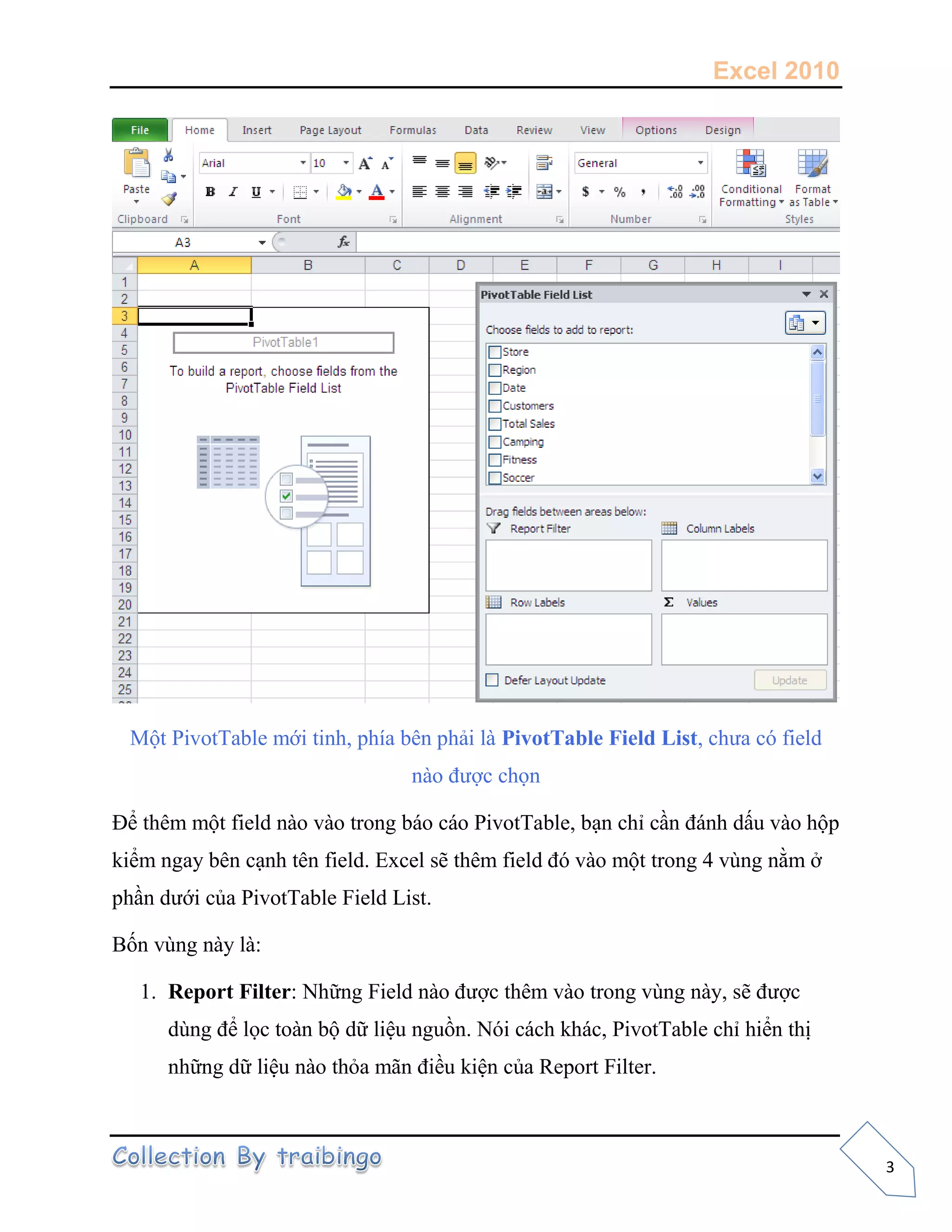 Excel 2010
3
Một PivotTable mới tinh, phía bên phải là PivotTable Field List, chưa có field
nào được chọn
Để thêm một field nào vào trong báo cáo PivotTable, bạn chỉ cần đánh dấu vào hộp
kiểm ngay bên cạnh tên field. Excel sẽ thêm field đó vào một trong 4 vùng nằm ở
phần dưới của PivotTable Field List.
Bốn vùng này là:
1. Report Filter: Những Field nào được thêm vào trong vùng này, sẽ được
dùng để lọc toàn bộ dữ liệu nguồn. Nói cách khác, PivotTable chỉ hiển thị
những dữ liệu nào thỏa mãn điều kiện của Report Filter.
 