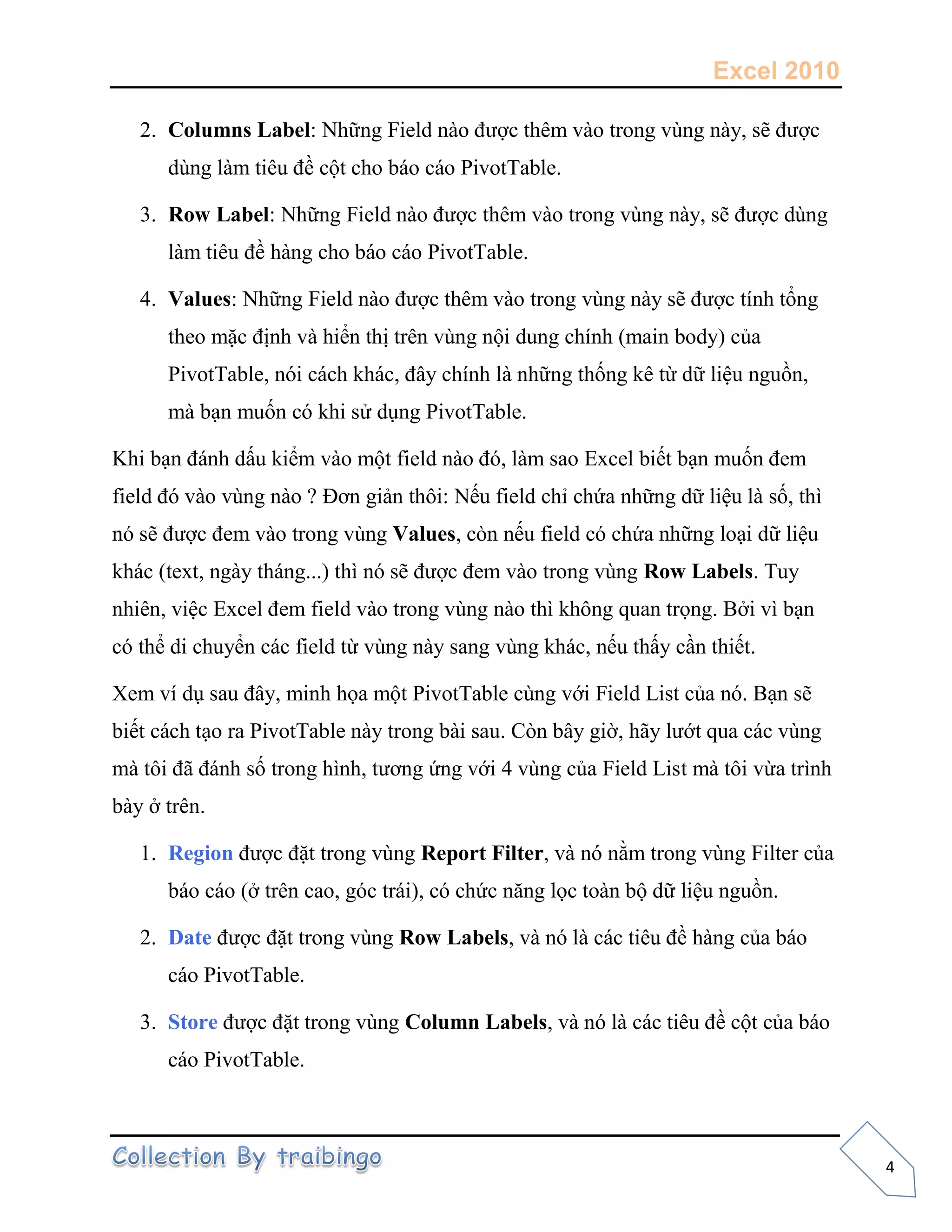 Excel 2010
4
2. Columns Label: Những Field nào được thêm vào trong vùng này, sẽ được
dùng làm tiêu đề cột cho báo cáo PivotTable.
3. Row Label: Những Field nào được thêm vào trong vùng này, sẽ được dùng
làm tiêu đề hàng cho báo cáo PivotTable.
4. Values: Những Field nào được thêm vào trong vùng này sẽ được tính tổng
theo mặc định và hiển thị trên vùng nội dung chính (main body) của
PivotTable, nói cách khác, đây chính là những thống kê từ dữ liệu nguồn,
mà bạn muốn có khi sử dụng PivotTable.
Khi bạn đánh dấu kiểm vào một field nào đó, làm sao Excel biết bạn muốn đem
field đó vào vùng nào ? Đơn giản thôi: Nếu field chỉ chứa những dữ liệu là số, thì
nó sẽ được đem vào trong vùng Values, còn nếu field có chứa những loại dữ liệu
khác (text, ngày tháng...) thì nó sẽ được đem vào trong vùng Row Labels. Tuy
nhiên, việc Excel đem field vào trong vùng nào thì không quan trọng. Bởi vì bạn
có thể di chuyển các field từ vùng này sang vùng khác, nếu thấy cần thiết.
Xem ví dụ sau đây, minh họa một PivotTable cùng với Field List của nó. Bạn sẽ
biết cách tạo ra PivotTable này trong bài sau. Còn bây giờ, hãy lướt qua các vùng
mà tôi đã đánh số trong hình, tương ứng với 4 vùng của Field List mà tôi vừa trình
bày ở trên.
1. Region được đặt trong vùng Report Filter, và nó nằm trong vùng Filter của
báo cáo (ở trên cao, góc trái), có chức năng lọc toàn bộ dữ liệu nguồn.
2. Date được đặt trong vùng Row Labels, và nó là các tiêu đề hàng của báo
cáo PivotTable.
3. Store được đặt trong vùng Column Labels, và nó là các tiêu đề cột của báo
cáo PivotTable.
 
