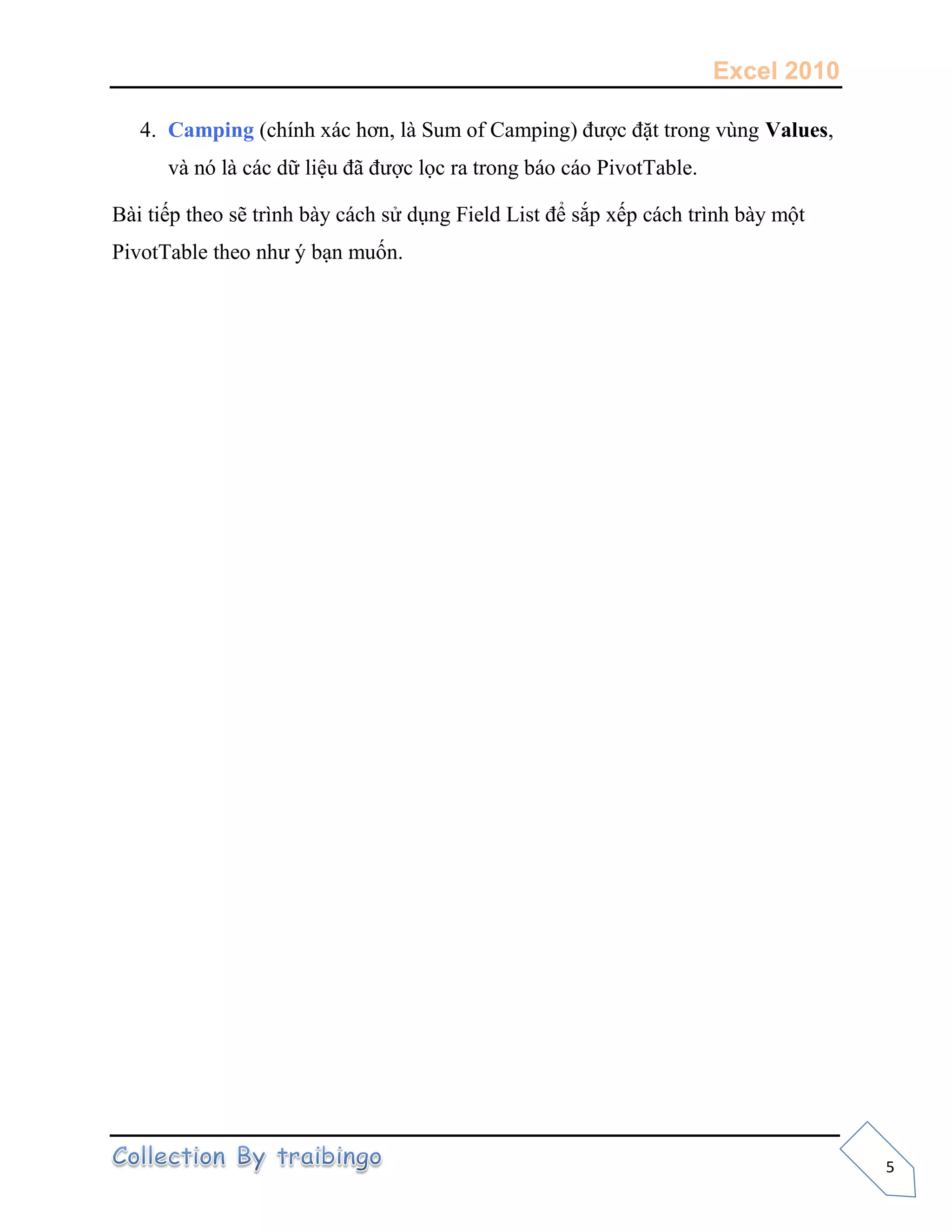 Excel 2010
5
4. Camping (chính xác hơn, là Sum of Camping) được đặt trong vùng Values,
và nó là các dữ liệu đã được lọc ra trong báo cáo PivotTable.
Bài tiếp theo sẽ trình bày cách sử dụng Field List để sắp xếp cách trình bày một
PivotTable theo như ý bạn muốn.
 