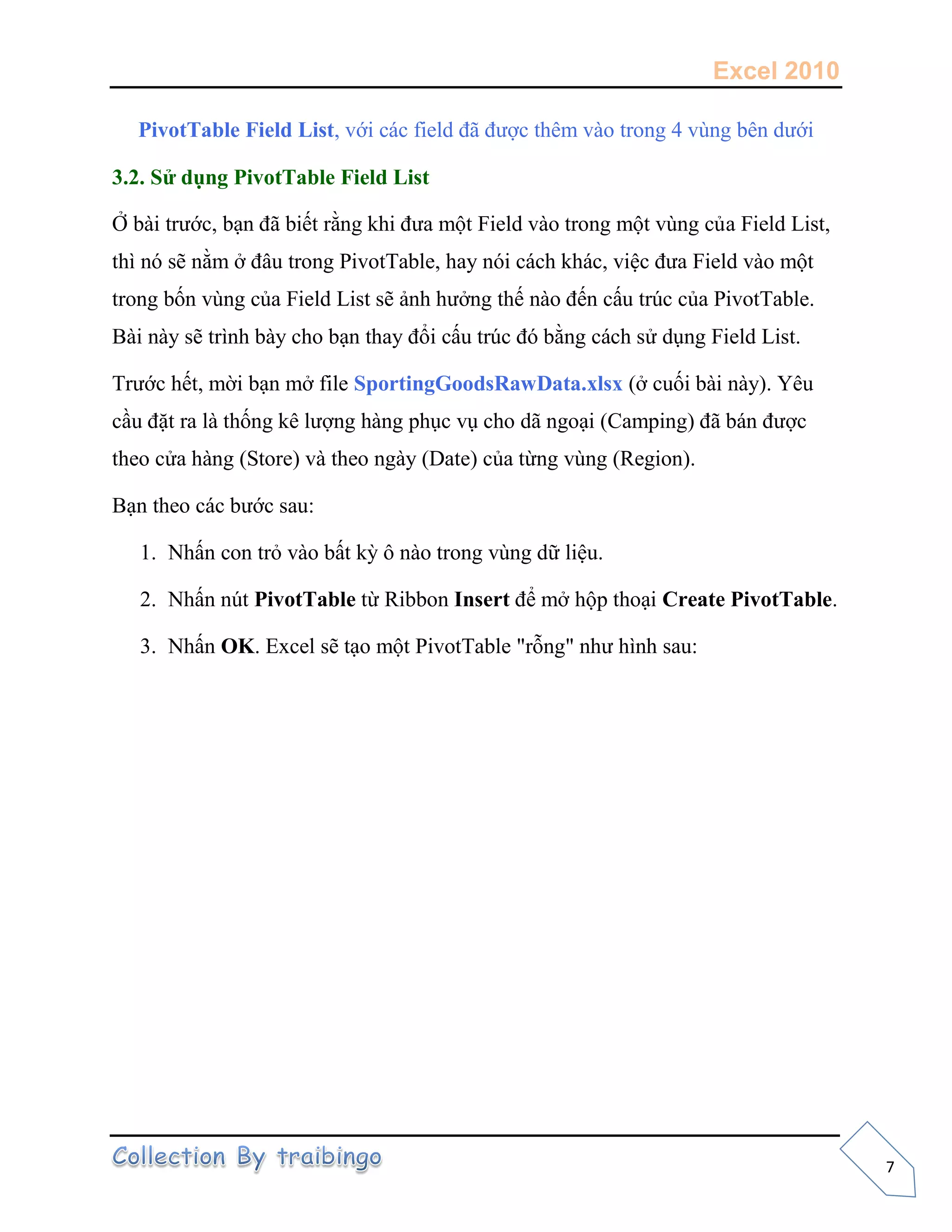 Excel 2010
7
PivotTable Field List, với các field đã được thêm vào trong 4 vùng bên dưới
3.2. Sử dụng PivotTable Field List
Ở bài trước, bạn đã biết rằng khi đưa một Field vào trong một vùng của Field List,
thì nó sẽ nằm ở đâu trong PivotTable, hay nói cách khác, việc đưa Field vào một
trong bốn vùng của Field List sẽ ảnh hưởng thế nào đến cấu trúc của PivotTable.
Bài này sẽ trình bày cho bạn thay đổi cấu trúc đó bằng cách sử dụng Field List.
Trước hết, mời bạn mở file SportingGoodsRawData.xlsx (ở cuối bài này). Yêu
cầu đặt ra là thống kê lượng hàng phục vụ cho dã ngoại (Camping) đã bán được
theo cửa hàng (Store) và theo ngày (Date) của từng vùng (Region).
Bạn theo các bước sau:
1. Nhấn con trỏ vào bất kỳ ô nào trong vùng dữ liệu.
2. Nhấn nút PivotTable từ Ribbon Insert để mở hộp thoại Create PivotTable.
3. Nhấn OK. Excel sẽ tạo một PivotTable "rỗng" như hình sau:
 