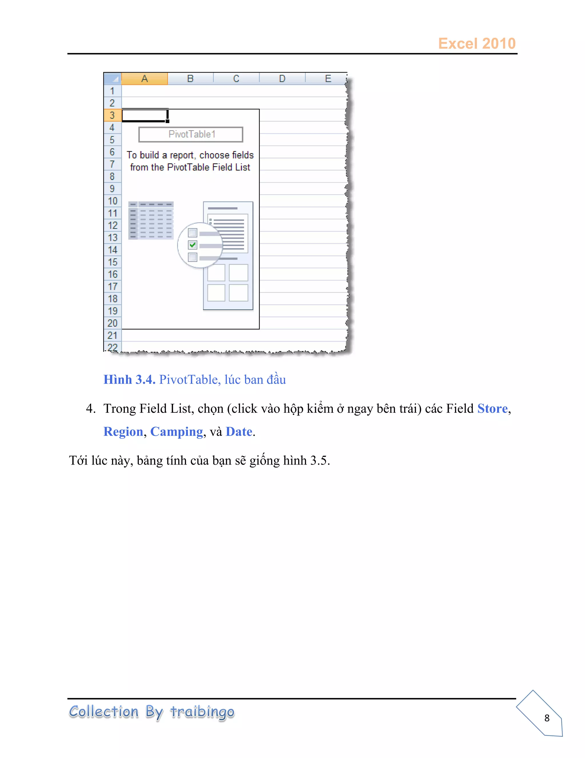Excel 2010
8
Hình 3.4. PivotTable, lúc ban đầu
4. Trong Field List, chọn (click vào hộp kiểm ở ngay bên trái) các Field Store,
Region, Camping, và Date.
Tới lúc này, bảng tính của bạn sẽ giống hình 3.5.
 