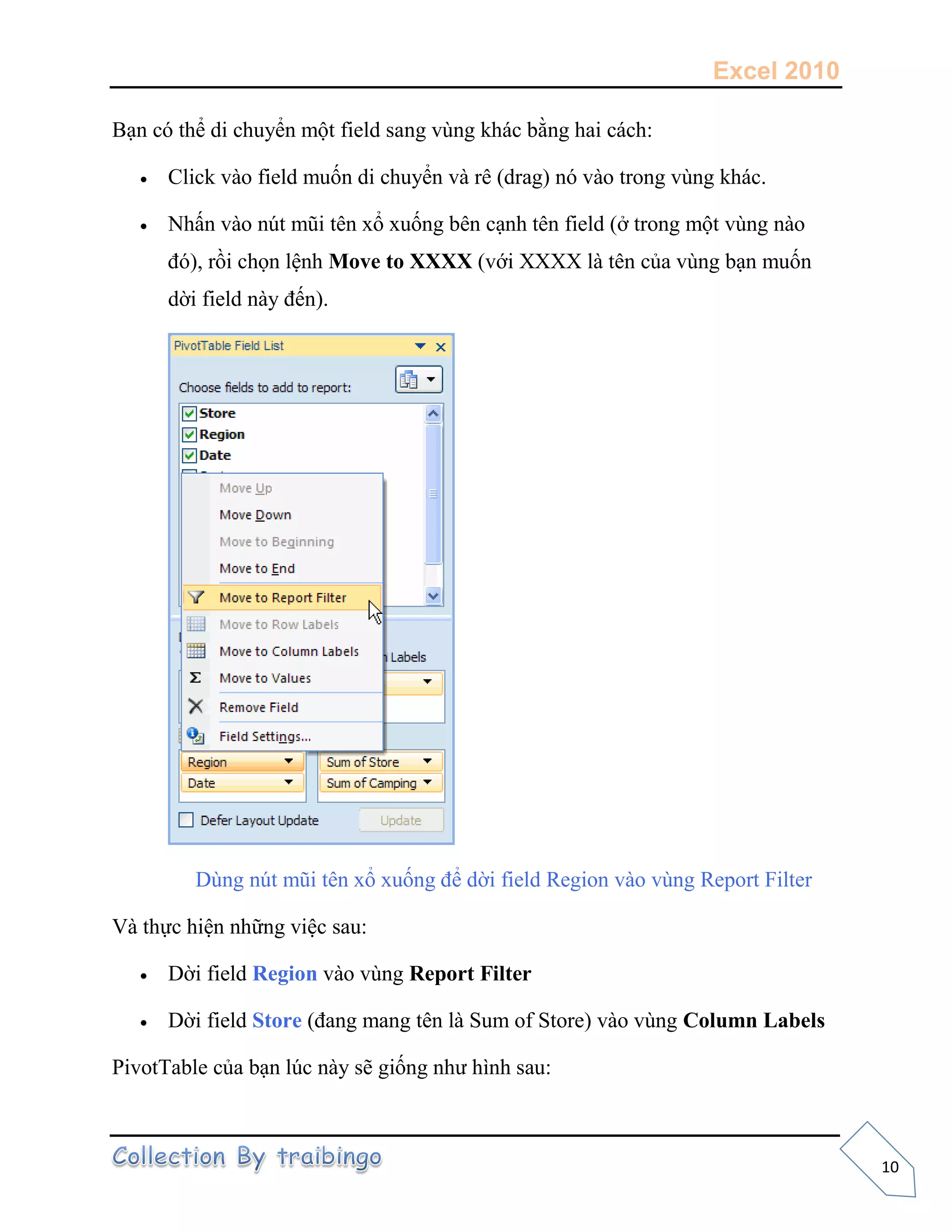 Excel 2010
10
Bạn có thể di chuyển một field sang vùng khác bằng hai cách:
 Click vào field muốn di chuyển và rê (drag) nó vào trong vùng khác.
 Nhấn vào nút mũi tên xổ xuống bên cạnh tên field (ở trong một vùng nào
đó), rồi chọn lệnh Move to XXXX (với XXXX là tên của vùng bạn muốn
dời field này đến).
Dùng nút mũi tên xổ xuống để dời field Region vào vùng Report Filter
Và thực hiện những việc sau:
 Dời field Region vào vùng Report Filter
 Dời field Store (đang mang tên là Sum of Store) vào vùng Column Labels
PivotTable của bạn lúc này sẽ giống như hình sau:
 
