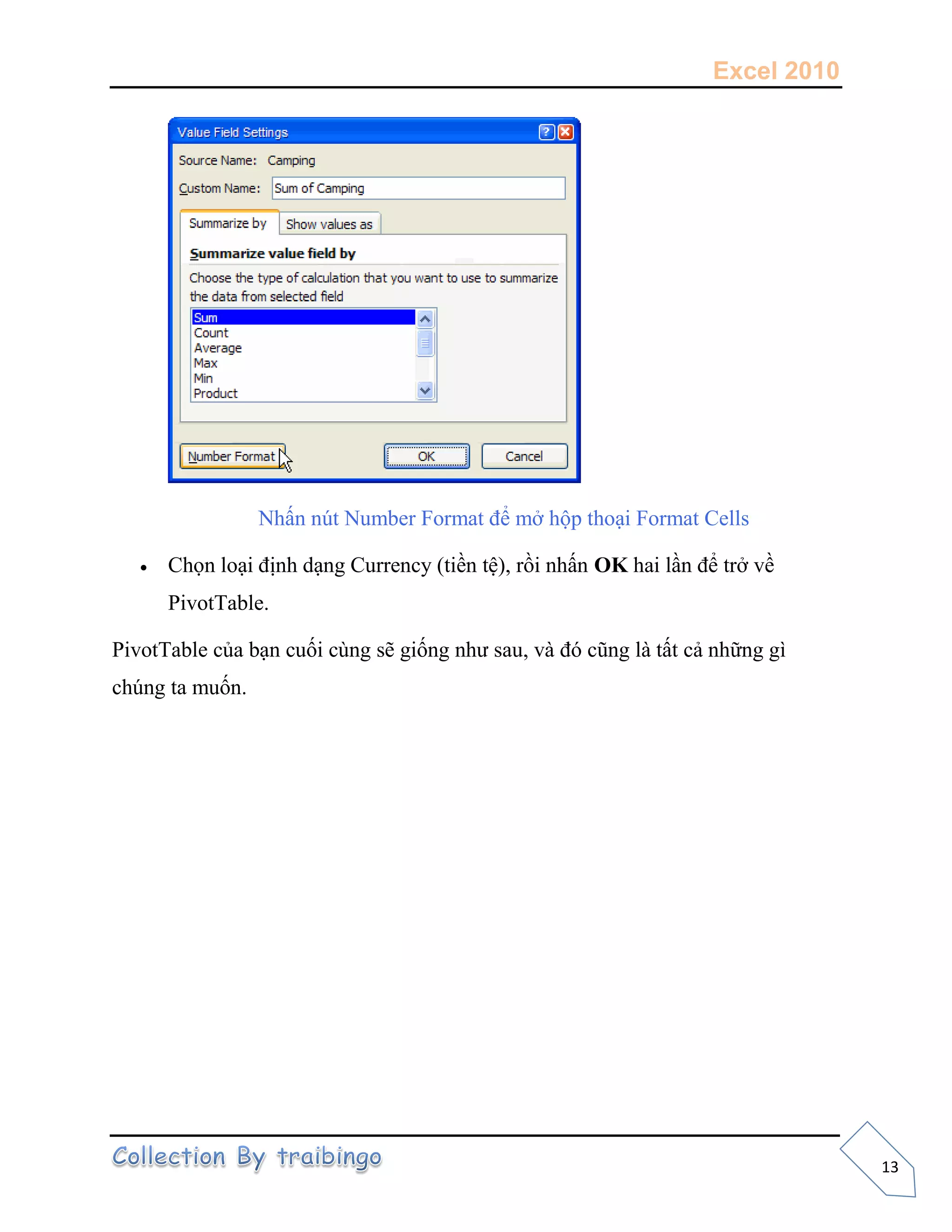 Excel 2010
13
Nhấn nút Number Format để mở hộp thoại Format Cells
 Chọn loại định dạng Currency (tiền tệ), rồi nhấn OK hai lần để trở về
PivotTable.
PivotTable của bạn cuối cùng sẽ giống như sau, và đó cũng là tất cả những gì
chúng ta muốn.
 