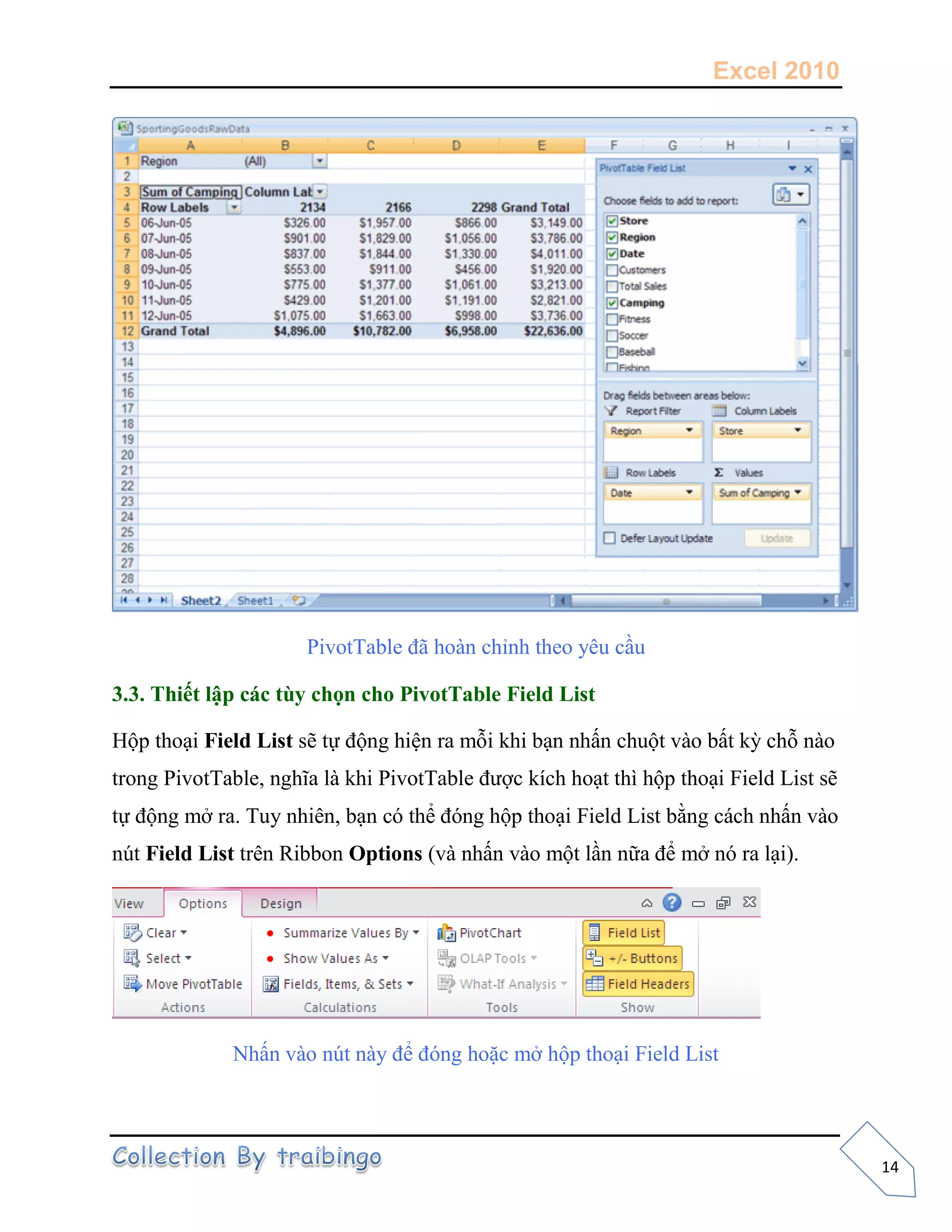 Excel 2010
14
PivotTable đã hoàn chỉnh theo yêu cầu
3.3. Thiết lập các tùy chọn cho PivotTable Field List
Hộp thoại Field List sẽ tự động hiện ra mỗi khi bạn nhấn chuột vào bất kỳ chỗ nào
trong PivotTable, nghĩa là khi PivotTable được kích hoạt thì hộp thoại Field List sẽ
tự động mở ra. Tuy nhiên, bạn có thể đóng hộp thoại Field List bằng cách nhấn vào
nút Field List trên Ribbon Options (và nhấn vào một lần nữa để mở nó ra lại).
Nhấn vào nút này để đóng hoặc mở hộp thoại Field List
 