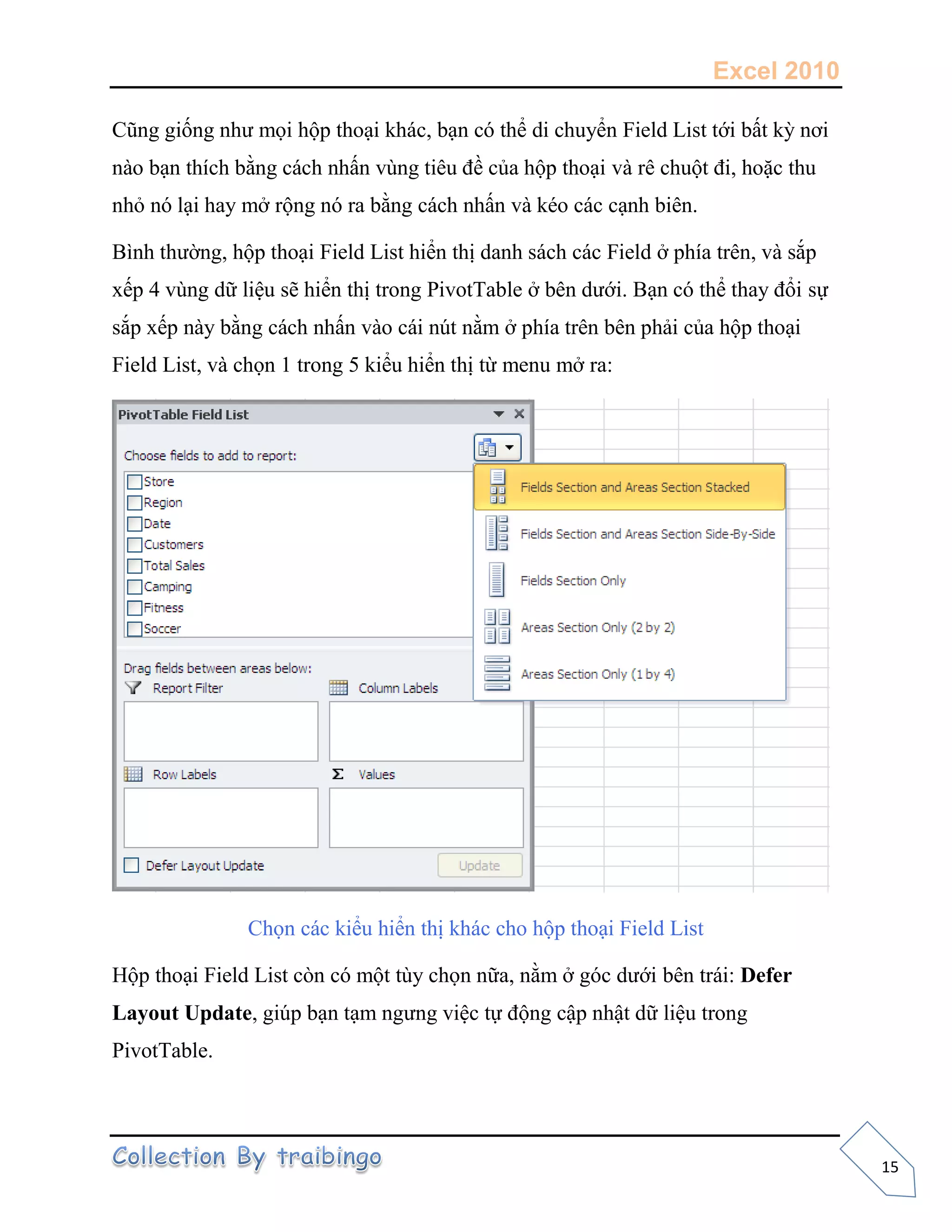 Excel 2010
15
Cũng giống như mọi hộp thoại khác, bạn có thể di chuyển Field List tới bất kỳ nơi
nào bạn thích bằng cách nhấn vùng tiêu đề của hộp thoại và rê chuột đi, hoặc thu
nhỏ nó lại hay mở rộng nó ra bằng cách nhấn và kéo các cạnh biên.
Bình thường, hộp thoại Field List hiển thị danh sách các Field ở phía trên, và sắp
xếp 4 vùng dữ liệu sẽ hiển thị trong PivotTable ở bên dưới. Bạn có thể thay đổi sự
sắp xếp này bằng cách nhấn vào cái nút nằm ở phía trên bên phải của hộp thoại
Field List, và chọn 1 trong 5 kiểu hiển thị từ menu mở ra:
Chọn các kiểu hiển thị khác cho hộp thoại Field List
Hộp thoại Field List còn có một tùy chọn nữa, nằm ở góc dưới bên trái: Defer
Layout Update, giúp bạn tạm ngưng việc tự động cập nhật dữ liệu trong
PivotTable.
 