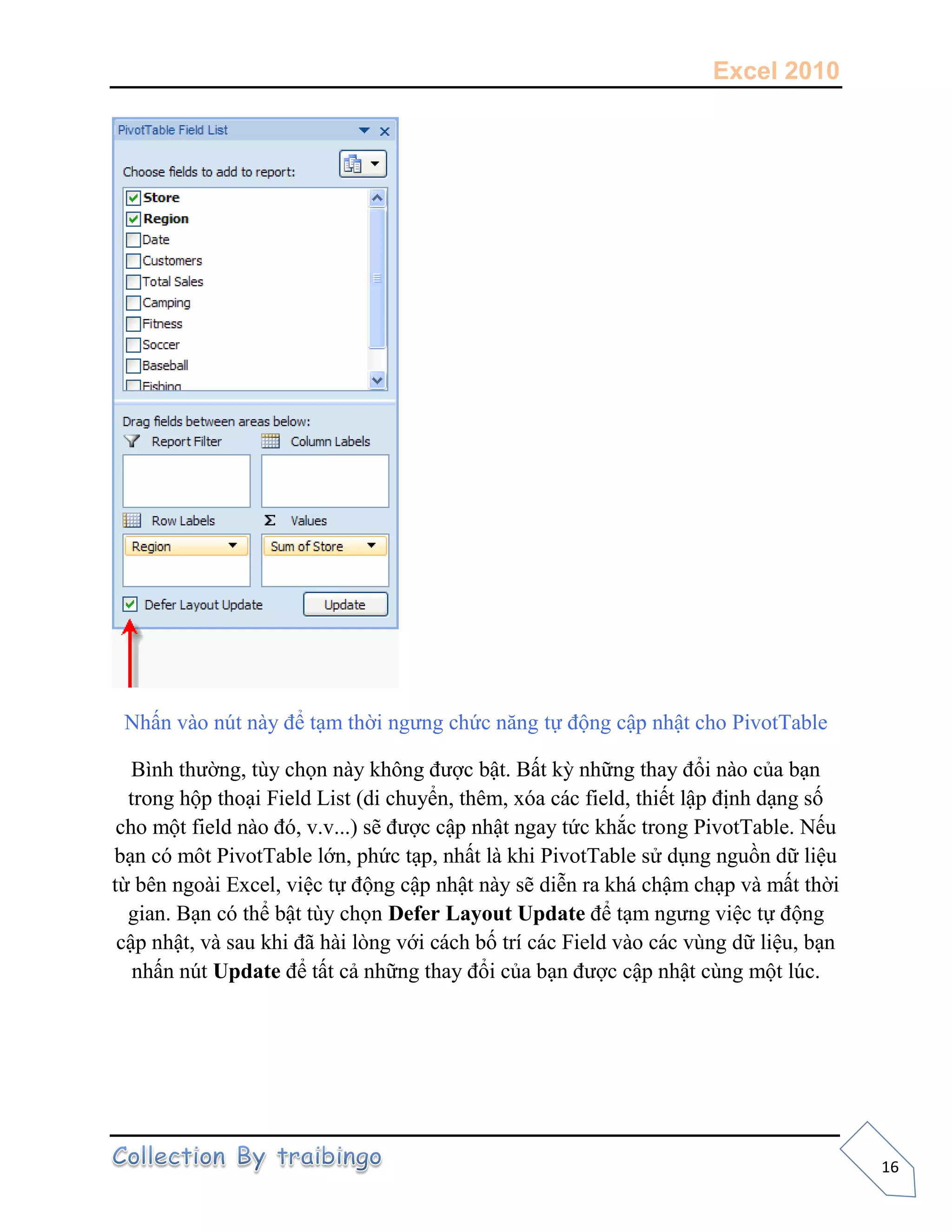 Excel 2010
16
Nhấn vào nút này để tạm thời ngưng chức năng tự động cập nhật cho PivotTable
Bình thường, tùy chọn này không được bật. Bất kỳ những thay đổi nào của bạn
trong hộp thoại Field List (di chuyển, thêm, xóa các field, thiết lập định dạng số
cho một field nào đó, v.v...) sẽ được cập nhật ngay tức khắc trong PivotTable. Nếu
bạn có môt PivotTable lớn, phức tạp, nhất là khi PivotTable sử dụng nguồn dữ liệu
từ bên ngoài Excel, việc tự động cập nhật này sẽ diễn ra khá chậm chạp và mất thời
gian. Bạn có thể bật tùy chọn Defer Layout Update để tạm ngưng việc tự động
cập nhật, và sau khi đã hài lòng với cách bố trí các Field vào các vùng dữ liệu, bạn
nhấn nút Update để tất cả những thay đổi của bạn được cập nhật cùng một lúc.
 