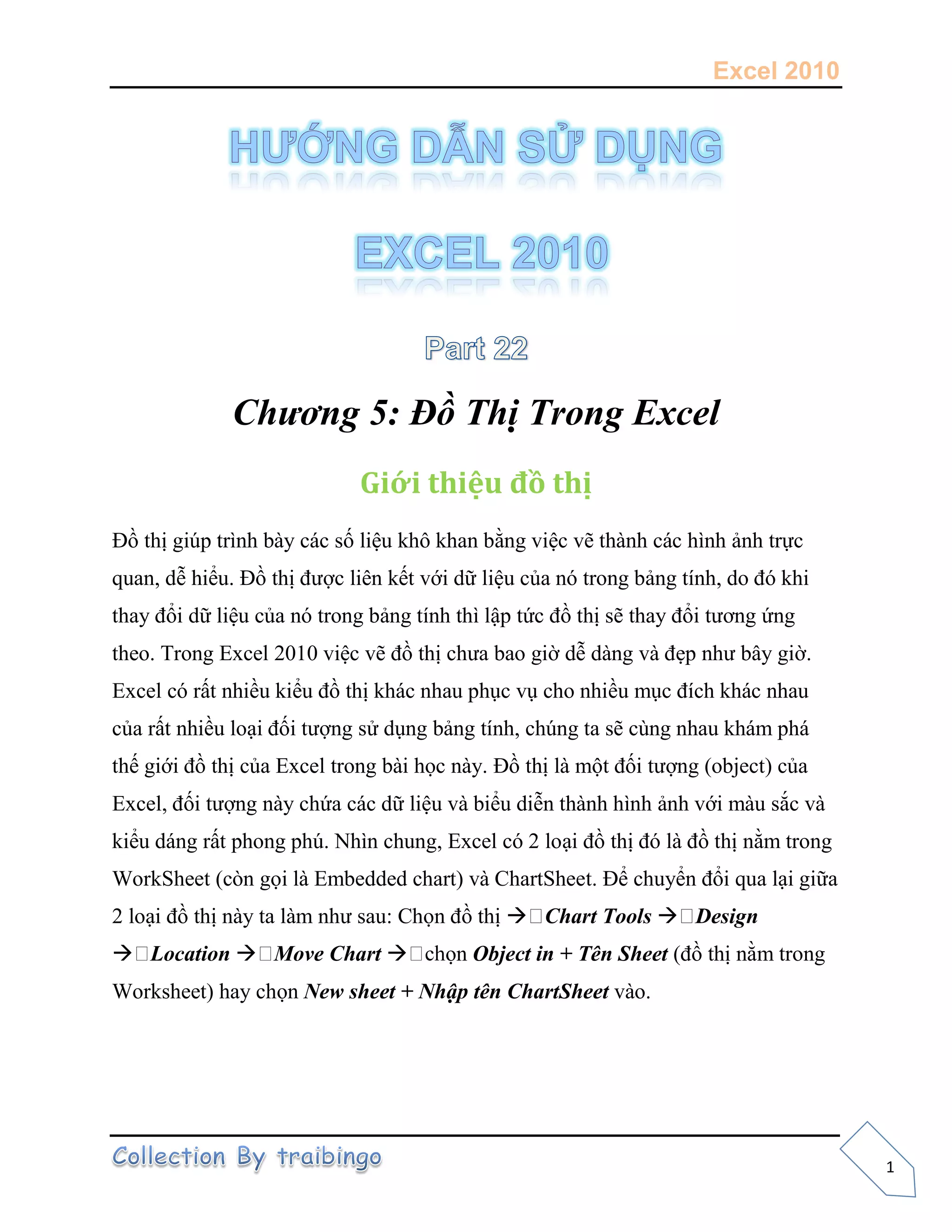 Excel 2010
1
Chương 5: Đồ Thị Trong Excel
Giới thiệu đồ thị
t p tr n số liệu k ô k an ằng việ v t n n ảnh trực
quan, dễ hiểu t ợ l ên kết v ữ liệu của nó tron ản tín , o ó k
t a ổi dữ liệu của nó tron ản tín t lập tứ t s t a ổ t ơn ứng
theo. Trong Excel 2010 việ v t a ao ờ dễ n v ẹp n â ờ.
Ex el ó rất nhiều kiểu t k n au p v o n ều m í k n au
của rất nhiều loạ ố t ợng sử n ản tín , n ta s n n au k m p
thế t ủa Ex el tron ọ n t l một ố t ợng (object) của
Ex el, ố t ợn n ứa ữ liệu v ểu diễn t n n ản v m u sắ v
kiểu n rất p on p N n un , Ex el ó 2 loạ t ó l t nằm trong
WorkS eet ( òn ọ l Em e e art) v C artS eet ể chuyển ổi qua lại giữa
2 loạ t n ta l m n sau C ọn t  Chart Tools  Design
 Location  Move Chart  ọn Object in + Tên Sheet ( t nằm trong
Worksheet) hay chọn New sheet + Nhập tên ChartSheet v o
 
