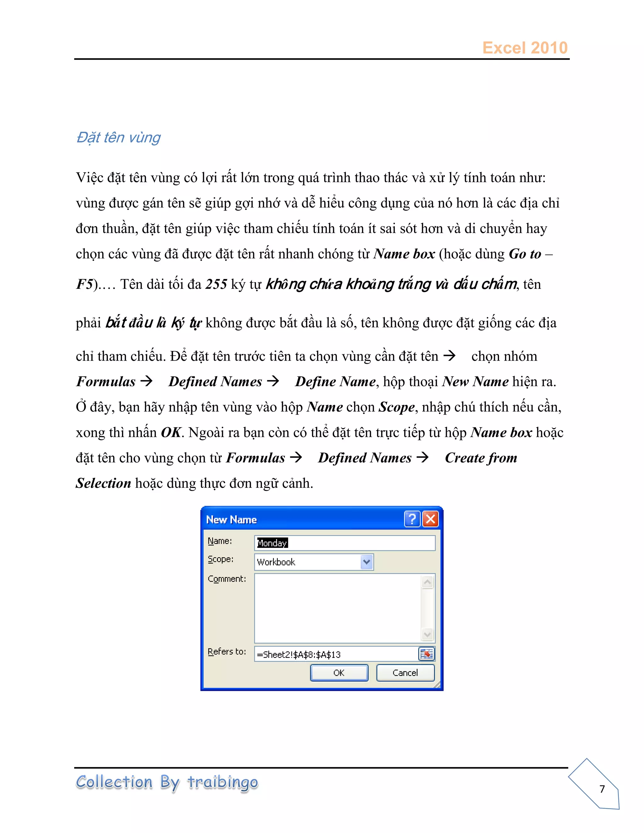 Excel 2010
7
Đặt tên vùng
Việc đặt tên vùng có lợi rất lớn trong quá trình thao thác và xử lý tính toán như:
vùng được gán tên sẽ giúp gợi nhớ và dễ hiểu công dụng của nó hơn là các địa chỉ
đơn thuần, đặt tên giúp việc tham chiếu tính toán ít sai sót hơn và di chuyển hay
chọn các vùng đã được đặt tên rất nhanh chóng từ Name box (hoặc dùng Go to –
F5).… Tên dài tối đa 255 ký tự không chứa khoảng trắng và dấu chấm, tên
phải bắt đầu là ký tự không được bắt đầu là số, tên không được đặt giống các địa
chỉ tham chiếu. Để đặt tên trước tiên ta chọn vùng cần đặt tên chọn nhóm
Formulas Defined Names Define Name, hộp thoại New Name hiện ra.
Ở đây, bạn hãy nhập tên vùng vào hộp Name chọn Scope, nhập chú thích nếu cần,
xong thì nhấn OK. Ngoài ra bạn còn có thể đặt tên trực tiếp từ hộp Name box hoặc
đặt tên cho vùng chọn từ Formulas Defined Names Create from
Selection hoặc dùng thực đơn ngữ cảnh.
 