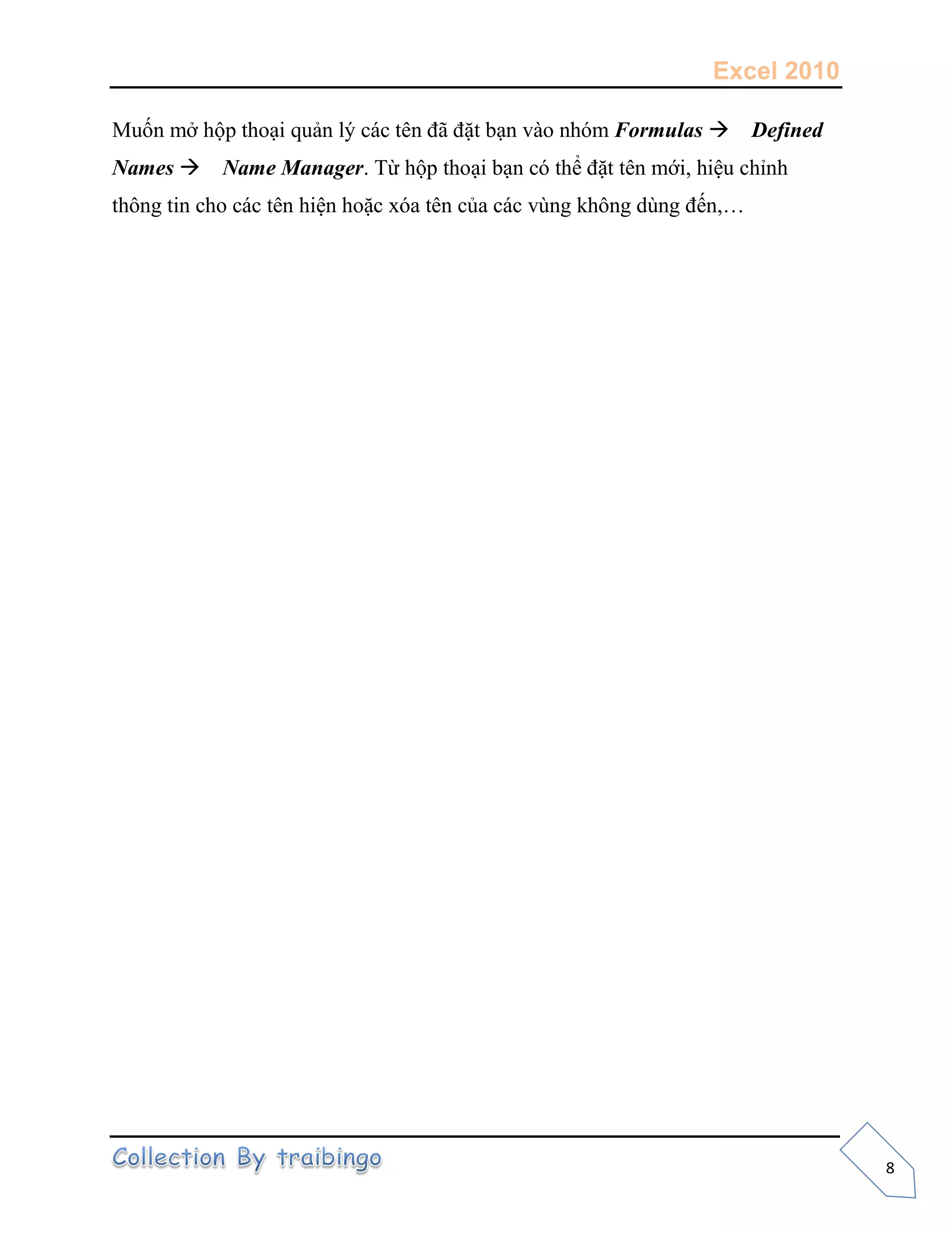 Excel 2010
8
Muốn mở hộp thoại quản lý các tên đã đặt bạn vào nhóm Formulas Defined
Names Name Manager. Từ hộp thoại bạn có thể đặt tên mới, hiệu chỉnh
thông tin cho các tên hiện hoặc xóa tên của các vùng không dùng đến,…
 