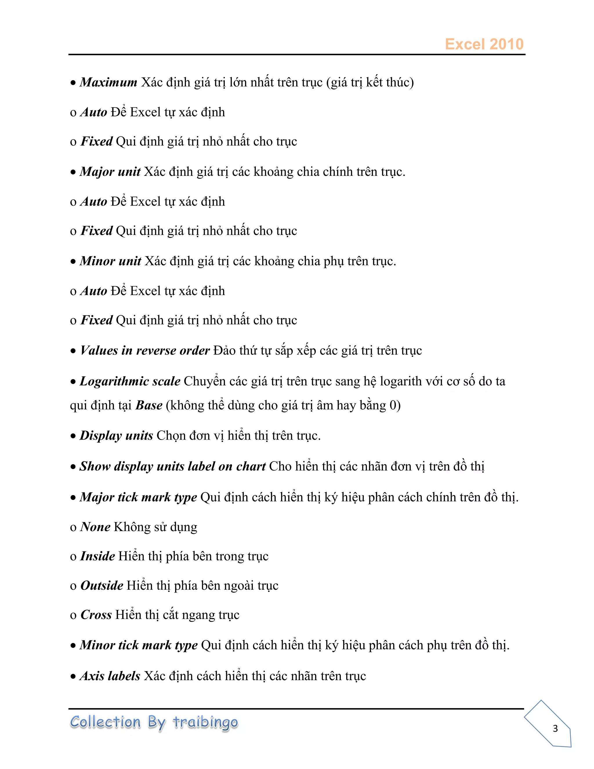 Excel 2010
3
 Maximum
o Auto
o Fixed
 Major unit
o Auto
o Fixed
 Minor unit
o Auto
o Fixed
 Values in reverse order
 Logarithmic scale
Base
 Display units
 Show display units label on chart
 Major tick mark type
o None
o Inside
o Outside
o Cross
 Minor tick mark type
 Axis labels
 