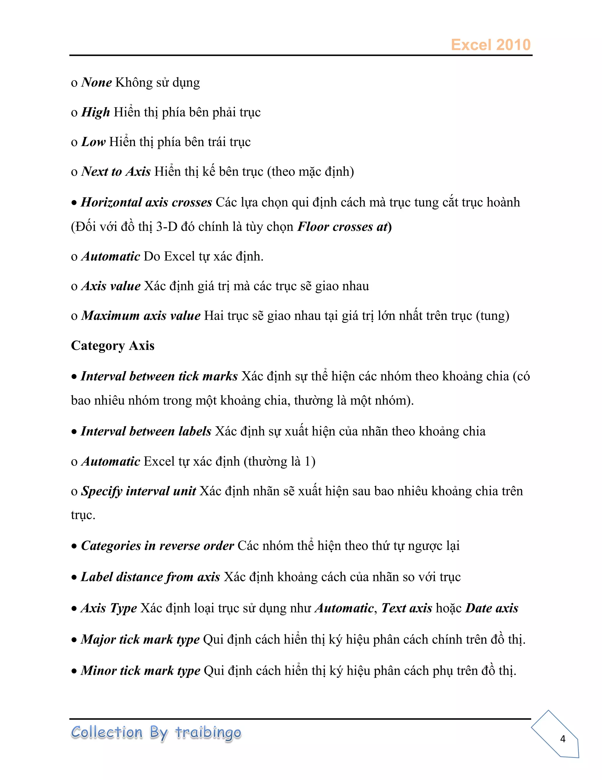 Excel 2010
4
o None
o High
o Low
o Next to Axis
 Horizontal axis crosses
- Floor crosses at)
o Automatic
o Axis value
o Maximum axis value
Category Axis
 Interval between tick marks
ộ ộ
 Interval between labels
o Automatic
o Specify interval unit
 Categories in reverse order
 Label distance from axis
 Axis Type Automatic, Text axis Date axis
 Major tick mark type
Minor tick mark type
 