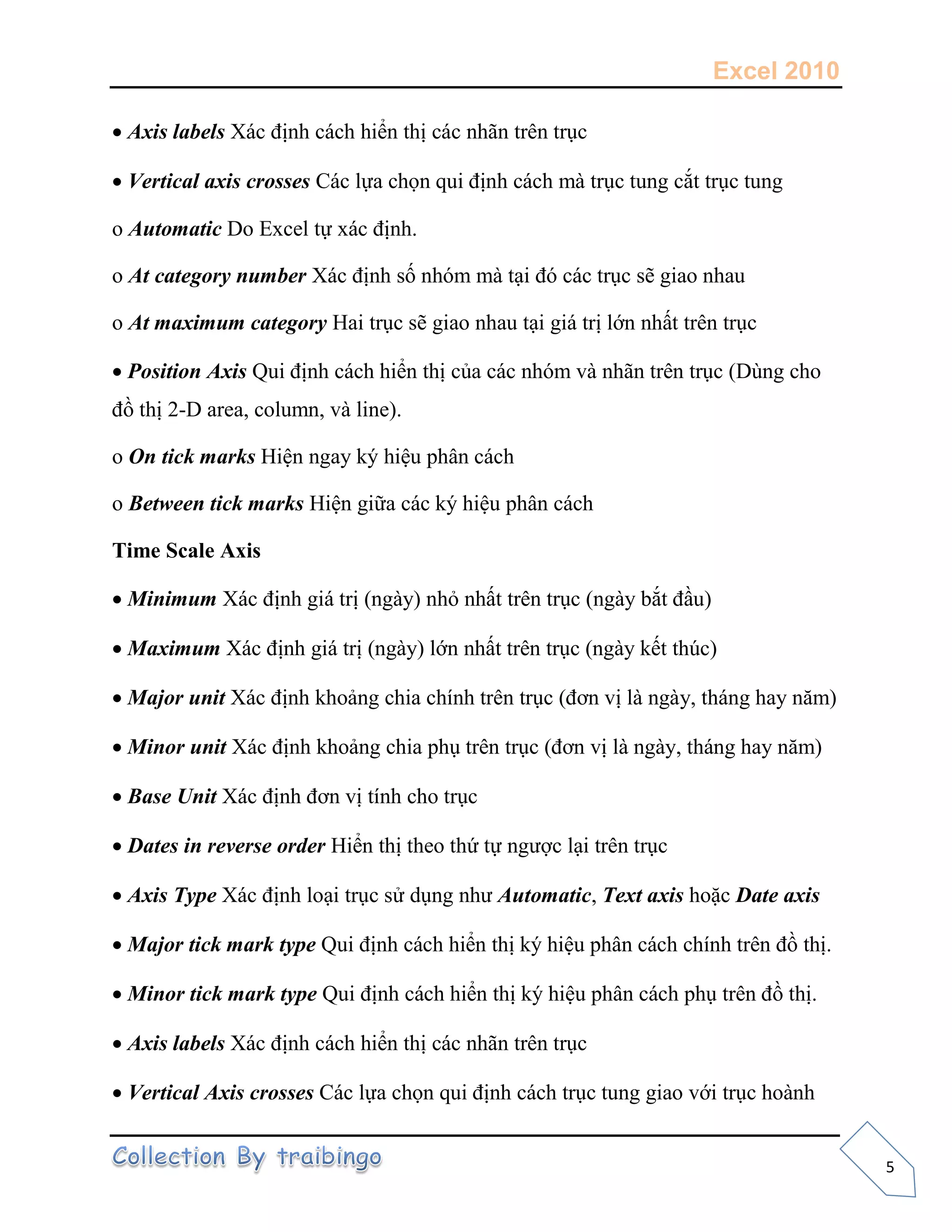 Excel 2010
5
 Axis labels
 Vertical axis crosses
o Automatic
o At category number
o At maximum category
 Position Axis
-
o On tick marks
o Between tick marks
Time Scale Axis
 Minimum
 Maximum
 Major unit
 Minor unit
 Base Unit
 Dates in reverse order
 Axis Type Automatic, Text axis Date axis
 Major tick mark type
 Minor tick mark type
 Axis labels
 Vertical Axis crosses
 