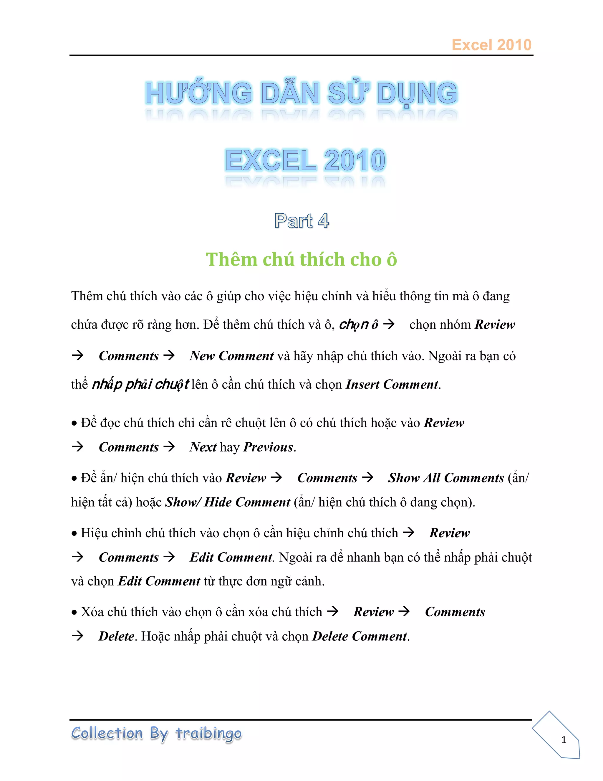 Excel 2010
1
Thêm chú thích cho ô
Thêm chú thích vào các ô giúp cho việc hiệu chỉnh và hiểu thông tin mà ô đang
chứa được rõ ràng hơn. Để thêm chú thích và ô, chọn ô chọn nhóm Review
Comments New Comment và hãy nhập chú thích vào. Ngoài ra bạn có
thể nhấp phải chuột lên ô cần chú thích và chọn Insert Comment.
Để đọc chú thích chỉ cần rê chuột lên ô có chú thích hoặc vào Review
Comments Next hay Previous.
Để ẩn/ hiện chú thích vào Review Comments Show All Comments (ẩn/
hiện tất cả) hoặc Show/ Hide Comment (ẩn/ hiện chú thích ô đang chọn).
Hiệu chỉnh chú thích vào chọn ô cần hiệu chỉnh chú thích Review
Comments Edit Comment. Ngoài ra để nhanh bạn có thể nhấp phải chuột
và chọn Edit Comment từ thực đơn ngữ cảnh.
Xóa chú thích vào chọn ô cần xóa chú thích Review Comments
Delete. Hoặc nhấp phải chuột và chọn Delete Comment.
 