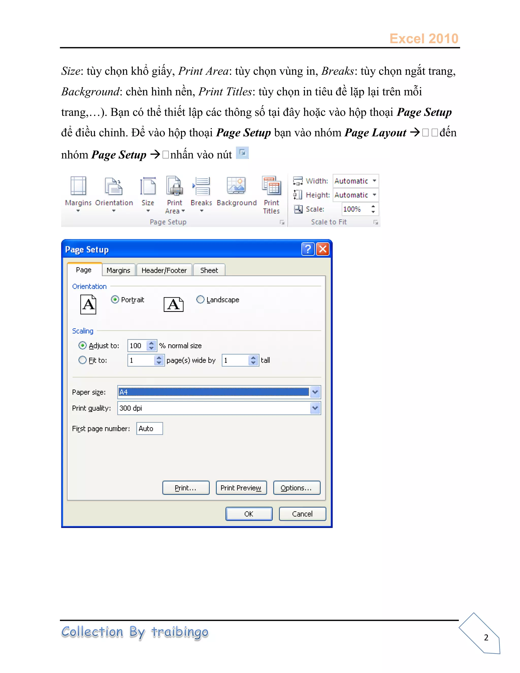 Excel 2010
2
Size: tùy chọn khổ giấy, Print Area: tùy chọn vùng in, Breaks: tùy chọn ngắt trang,
Background: chèn hình nền, Print Titles: tùy chọn in tiêu đề lặp lại trên mỗi
trang,…). Bạn có thể thiết lập các thông số tại đây hoặc vào hộp thoại Page Setup
để điều chỉnh. Để vào hộp thoại Page Setup bạn vào nhóm Page Layout 
nhóm Page Setup 
 