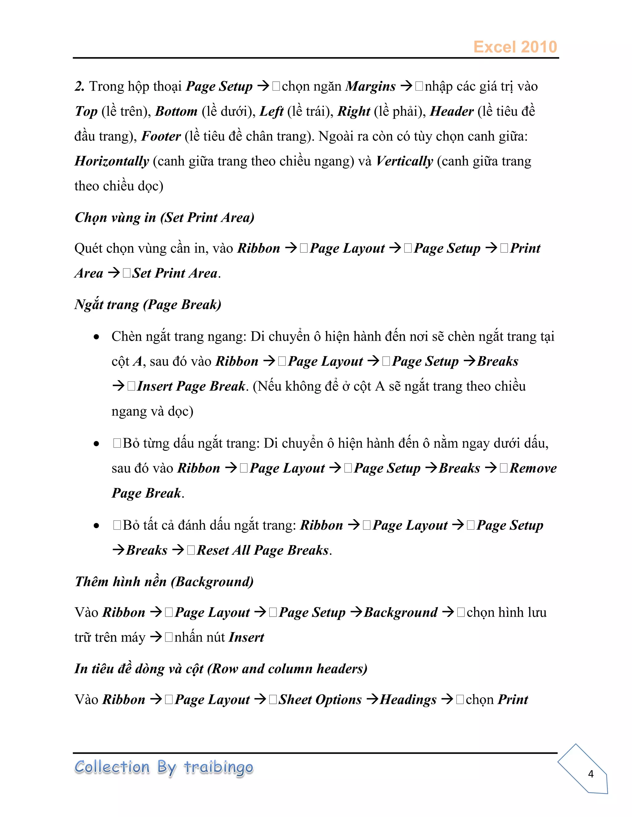 Excel 2010
4
2. Trong hộp thoại Page Setup  Margins 
Top (lề trên), Bottom (lề dưới), Left (lề trái), Right (lề phải), Header (lề tiêu đề
đầu trang), Footer (lề tiêu đề chân trang). Ngoài ra còn có tùy chọn canh giữa:
Horizontally (canh giữa trang theo chiều ngang) và Vertically (canh giữa trang
theo chiều dọc)
Chọn vùng in (Set Print Area)
Quét chọn vùng cần in, vào Ribbon  Page Layout  Page Setup  Print
Area  Set Print Area.
Ngắt trang (Page Break)
 Chèn ngắt trang ngang: Di chuyển ô hiện hành đến nơi sẽ chèn ngắt trang tại
cột A, sau đó vào Ribbon  Page Layout  Page Setup Breaks
 Insert Page Break. (Nếu không để ở cột A sẽ ngắt trang theo chiều
ngang và dọc)

sau đó vào Ribbon  Page Layout  Page Setup Breaks  Remove
Page Break.
 Ribbon  Page Layout  Page Setup
Breaks  Reset All Page Breaks.
Thêm hình nền (Background)
Vào Ribbon  Page Layout  Page Setup Background  hình lưu
trữ trên máy  Insert
In tiêu đề dòng và cột (Row and column headers)
Vào Ribbon  Page Layout  Sheet Options Headings  Print
 