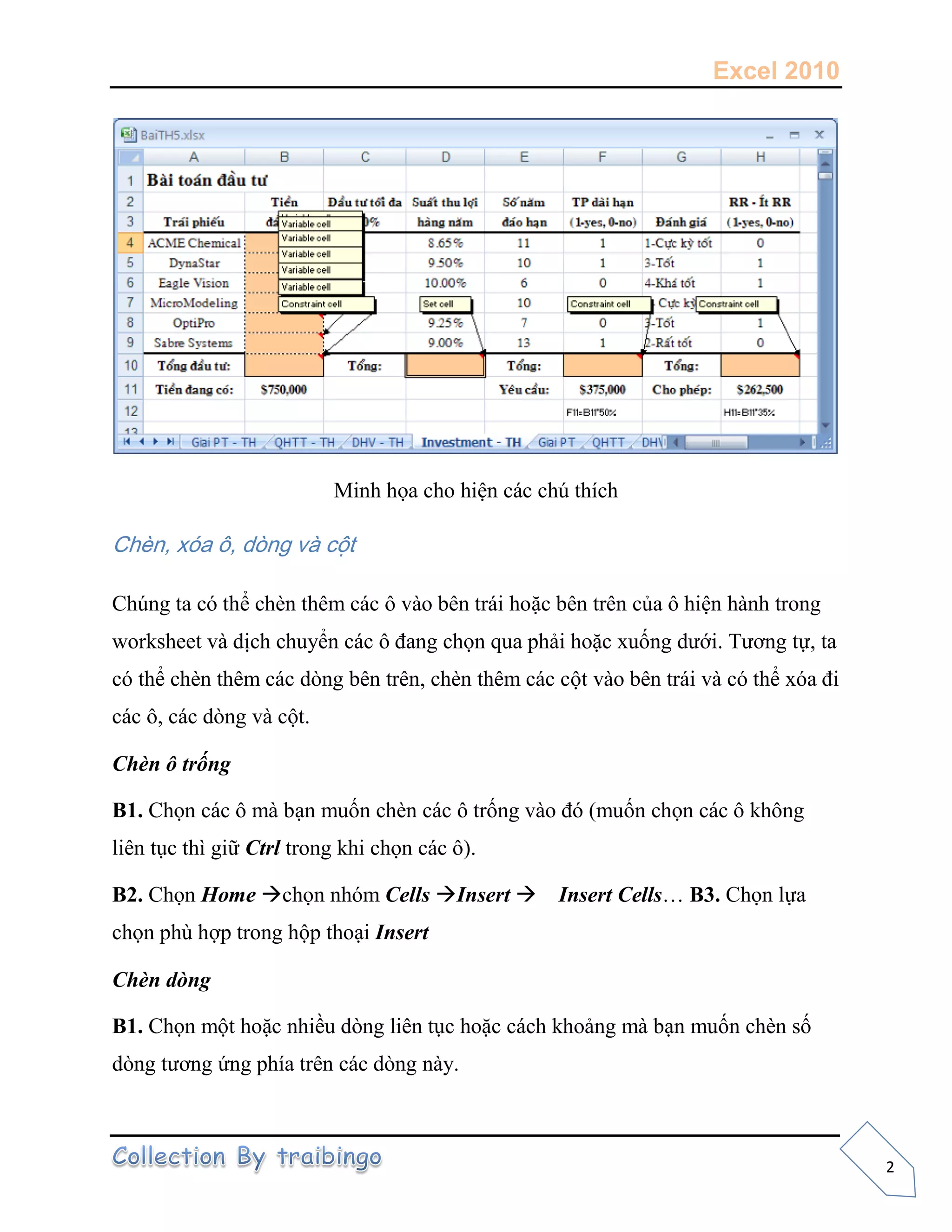 Excel 2010
2
Minh họa cho hiện các chú thích
Chèn, xóa ô, dòng và cột
Chúng ta có thể chèn thêm các ô vào bên trái hoặc bên trên của ô hiện hành trong
worksheet và dịch chuyển các ô đang chọn qua phải hoặc xuống dưới. Tương tự, ta
có thể chèn thêm các dòng bên trên, chèn thêm các cột vào bên trái và có thể xóa đi
các ô, các dòng và cột.
Chèn ô trống
B1. Chọn các ô mà bạn muốn chèn các ô trống vào đó (muốn chọn các ô không
liên tục thì giữ Ctrl trong khi chọn các ô).
B2. Chọn Home chọn nhóm Cells Insert Insert Cells… B3. Chọn lựa
chọn phù hợp trong hộp thoại Insert
Chèn dòng
B1. Chọn một hoặc nhiều dòng liên tục hoặc cách khoảng mà bạn muốn chèn số
dòng tương ứng phía trên các dòng này.
 