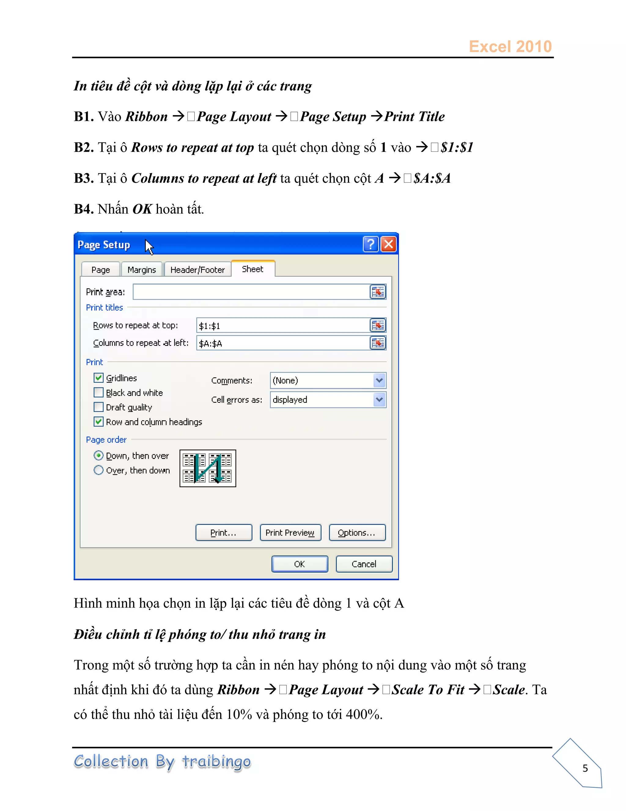 Excel 2010
5
In tiêu đề cột và dòng lặp lại ở các trang
B1. Vào Ribbon  Page Layout  Page Setup Print Title
B2. Tại ô Rows to repeat at top ta quét chọn dòng số 1 vào  $1:$1
B3. Tại ô Columns to repeat at left ta quét chọn cột A  $A:$A
B4. Nhấn OK hoàn tất.
Hình minh họa chọn in lặp lại các tiêu đề dòng 1 và cột A
Điều chỉnh tỉ lệ phóng to/ thu nhỏ trang in
Trong một số trường hợp ta cần in nén hay phóng to nội dung vào một số trang
nhất định khi đó ta dùng Ribbon  Page Layout  Scale To Fit  Scale. Ta
có thể thu nhỏ tài liệu đến 10% và phóng to tới 400%.
 