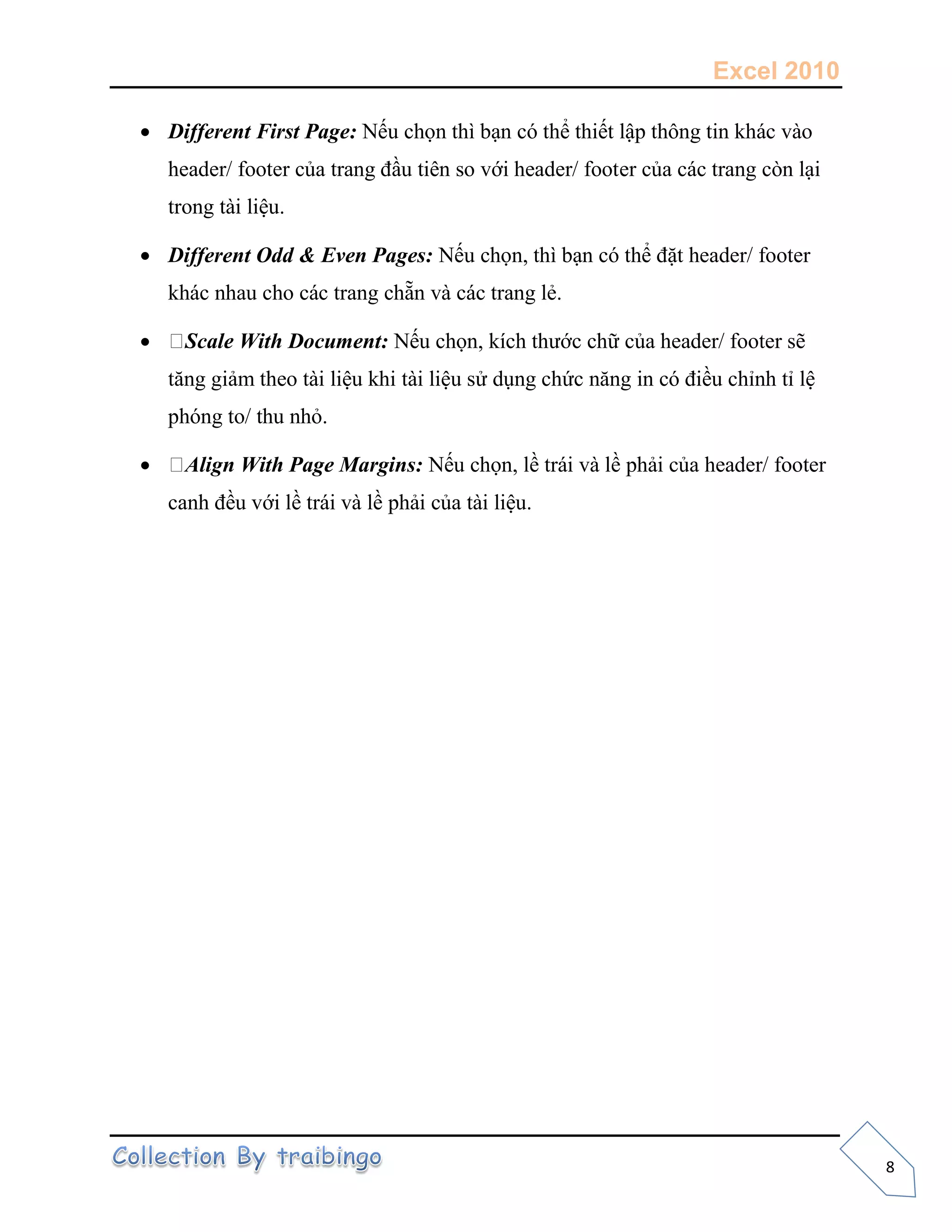 Excel 2010
8
 Different First Page: Nếu chọn thì bạn có thể thiết lập thông tin khác vào
header/ footer của trang đầu tiên so với header/ footer của các trang còn lại
trong tài liệu.
 Different Odd & Even Pages: Nếu chọn, thì bạn có thể đặt header/ footer
khác nhau cho các trang chẵn và các trang lẻ.
 Scale With Document: Nếu chọn, kích thước chữ của header/ footer sẽ
tăng giảm theo tài liệu khi tài liệu sử dụng chức năng in có điều chỉnh tỉ lệ
phóng to/ thu nhỏ.
 Align With Page Margins: Nếu chọn, lề trái và lề phải của header/ footer
canh đều với lề trái và lề phải của tài liệu.
 