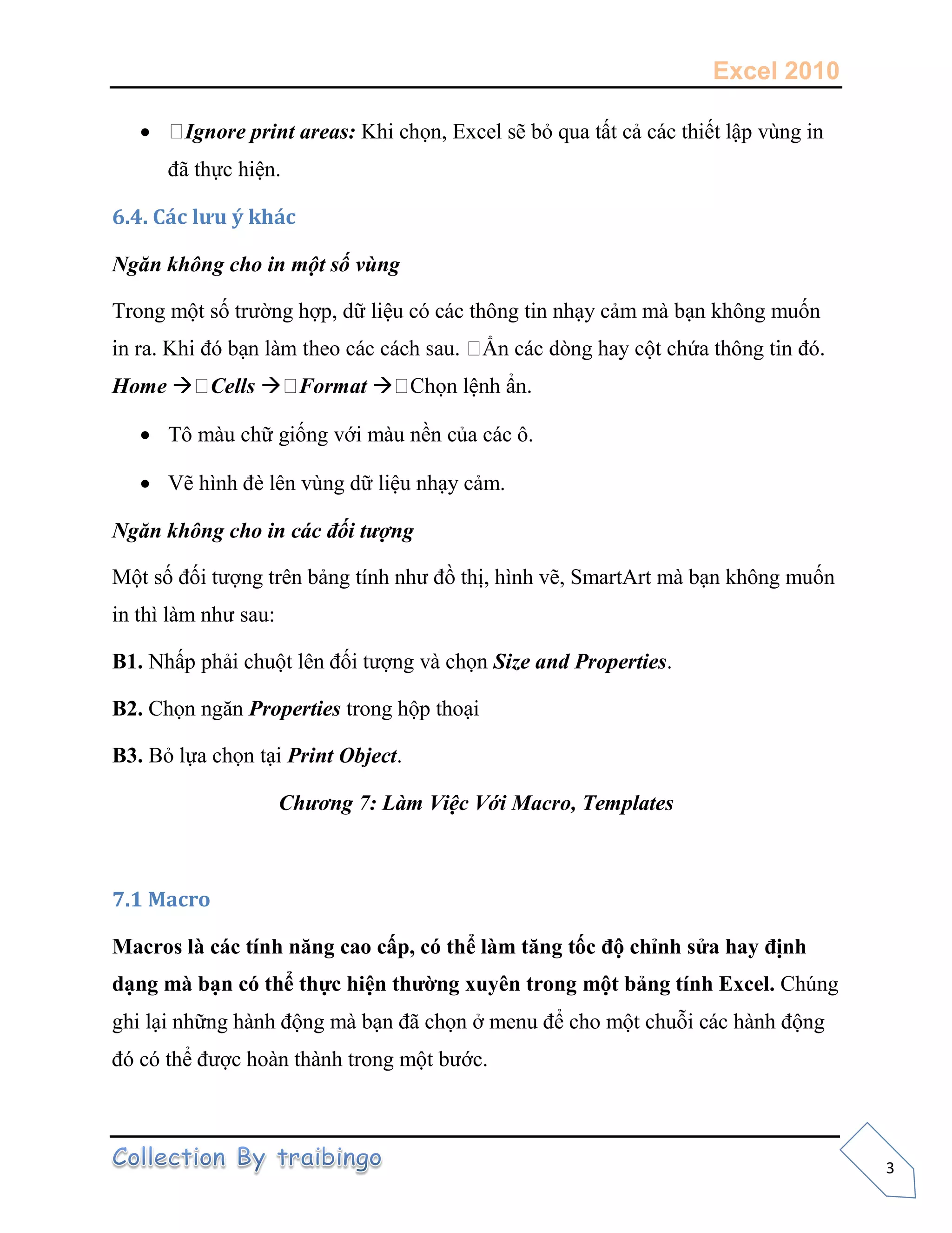 Excel 2010
3
 Ignore print areas: Khi chọn, Excel sẽ bỏ qua tất cả các thiết lập vùng in
đã thực hiện.
6.4. Các lưu ý khác
Ngăn không cho in một số vùng
Trong một số trường hợp, dữ liệu có các thông tin nhạy cảm mà bạn không muốn
Home  Cells  Format 
 Tô màu chữ giống với màu nền của các ô.
 Vẽ hình đè lên vùng dữ liệu nhạy cảm.
Ngăn không cho in các đối tượng
Một số đối tượng trên bảng tính như đồ thị, hình vẽ, SmartArt mà bạn không muốn
in thì làm như sau:
B1. Nhấp phải chuột lên đối tượng và chọn Size and Properties.
B2. Chọn ngăn Properties trong hộp thoại
B3. Bỏ lựa chọn tại Print Object.
Chương 7: Làm Việc Với Macro, Templates
7.1 Macro
Macros là các tính năng cao cấp, có thể làm tăng tốc độ chỉnh sửa hay định
dạng mà bạn có thể thực hiện thường xuyên trong một bảng tính Excel. Chúng
ghi lại những hành động mà bạn đã chọn ở menu để cho một chuỗi các hành động
đó có thể được hoàn thành trong một bước.
 