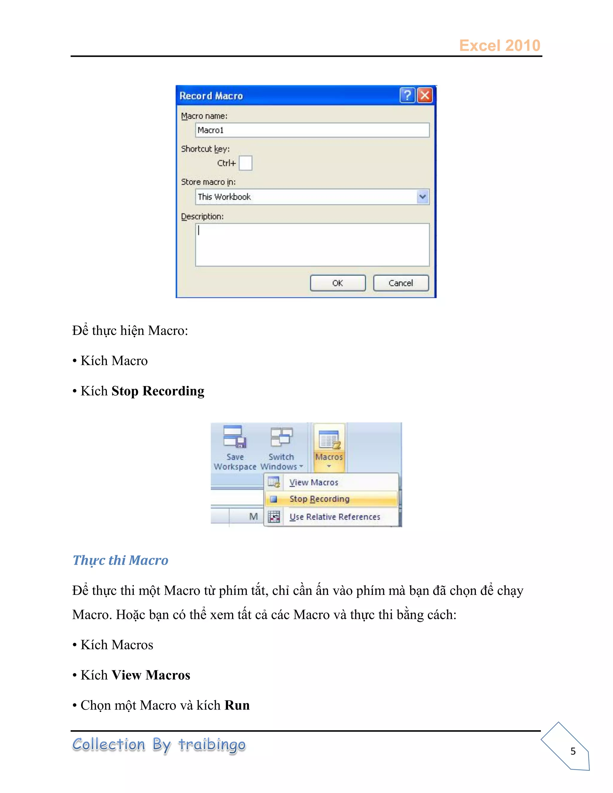Excel 2010
5
Để thực hiện Macro:
• Kích Macro
• Kích Stop Recording
Thực thi Macro
Để thực thi một Macro từ phím tắt, chỉ cần ấn vào phím mà bạn đã chọn để chạy
Macro. Hoặc bạn có thể xem tất cả các Macro và thực thi bằng cách:
• Kích Macros
• Kích View Macros
• Chọn một Macro và kích Run
 