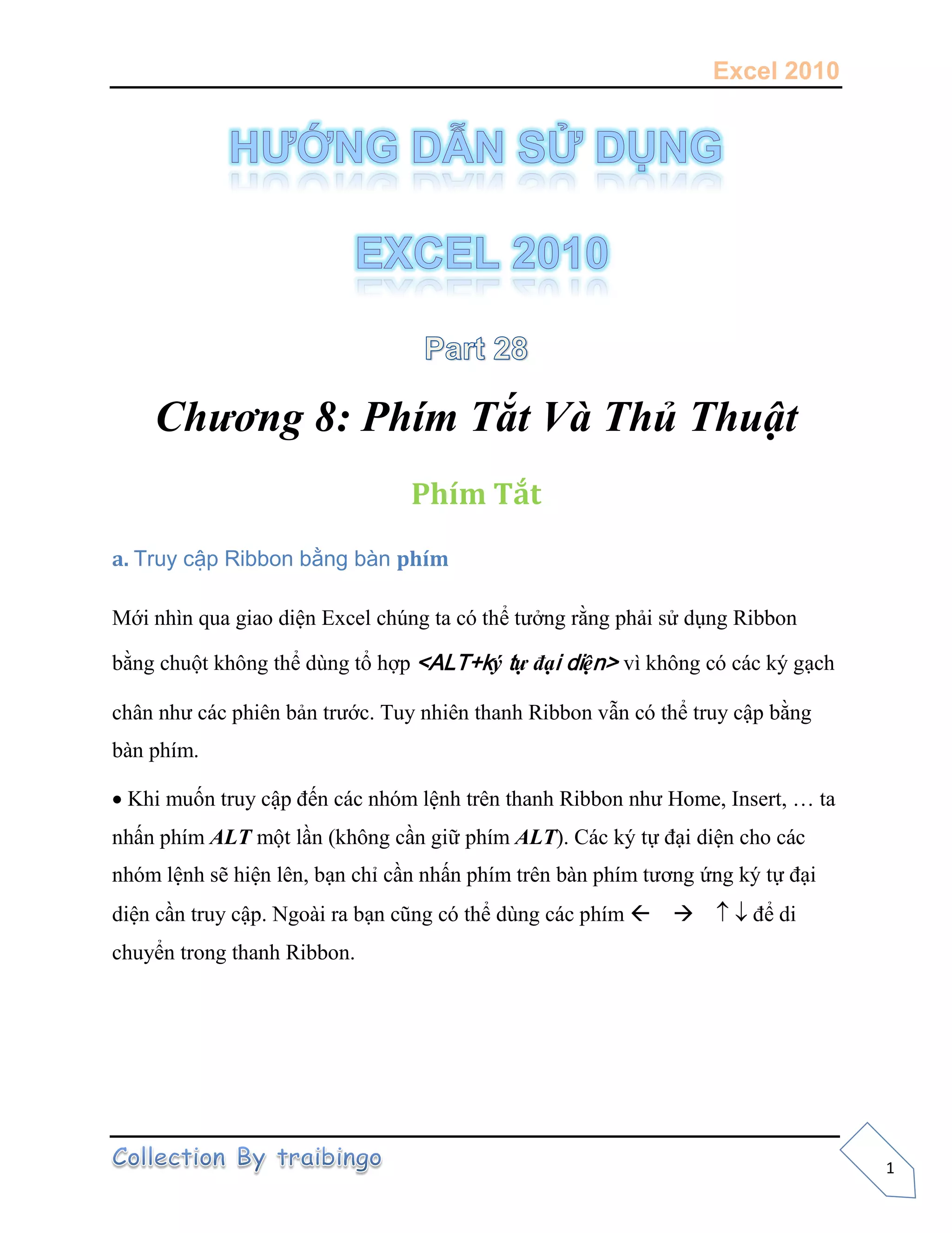 Excel 2010
1
Chương 8: Phím Tắt Và Thủ Thuật
Phím Tắt
a. Truy cập Ribbon bằng bàn phím
Mới nhìn qua giao diện Excel chúng ta có thể tưởng rằng phải sử dụng Ribbon
bằng chuột không thể dùng tổ hợp <ALT+ký tự đại diện> vì không có các ký gạch
chân như các phiên bản trước. Tuy nhiên thanh Ribbon vẫn có thể truy cập bằng
bàn phím.
Khi muốn truy cập đến các nhóm lệnh trên thanh Ribbon như Home, Insert, … ta
nhấn phím ALT một lần (không cần giữ phím ALT). Các ký tự đại diện cho các
nhóm lệnh sẽ hiện lên, bạn chỉ cần nhấn phím trên bàn phím tương ứng ký tự đại
diện cần truy cập. Ngoài ra bạn cũng có thể dùng các phím để di
chuyển trong thanh Ribbon.
 