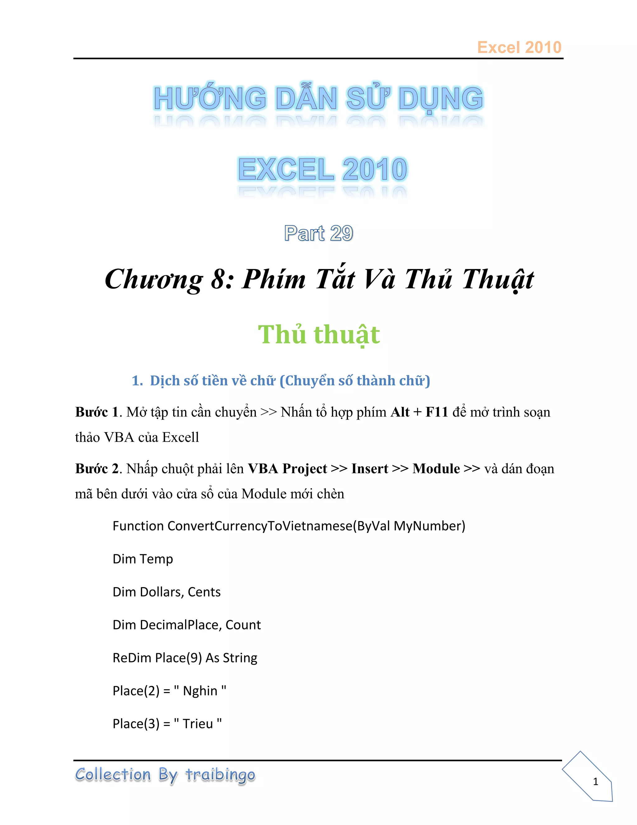 Excel 2010
1
Chương 8: Phím Tắt Và Thủ Thuật
Thủ thuật
1. Dịch số tiền về chữ (Chuyển số thành chữ)
Bước 1. Mở tập tin cần chuyển >> Nhấn tổ hợp phím Alt + F11 để mở trình soạn
thảo VBA của Excell
Bước 2. Nhấp chuột phải lên VBA Project >> Insert >> Module >> và dán đoạn
mã bên dưới vào cửa sổ của Module mới chèn
Function ConvertCurrencyToVietnamese(ByVal MyNumber)
Dim Temp
Dim Dollars, Cents
Dim DecimalPlace, Count
ReDim Place(9) As String
Place(2) = " Nghin "
Place(3) = " Trieu "
 