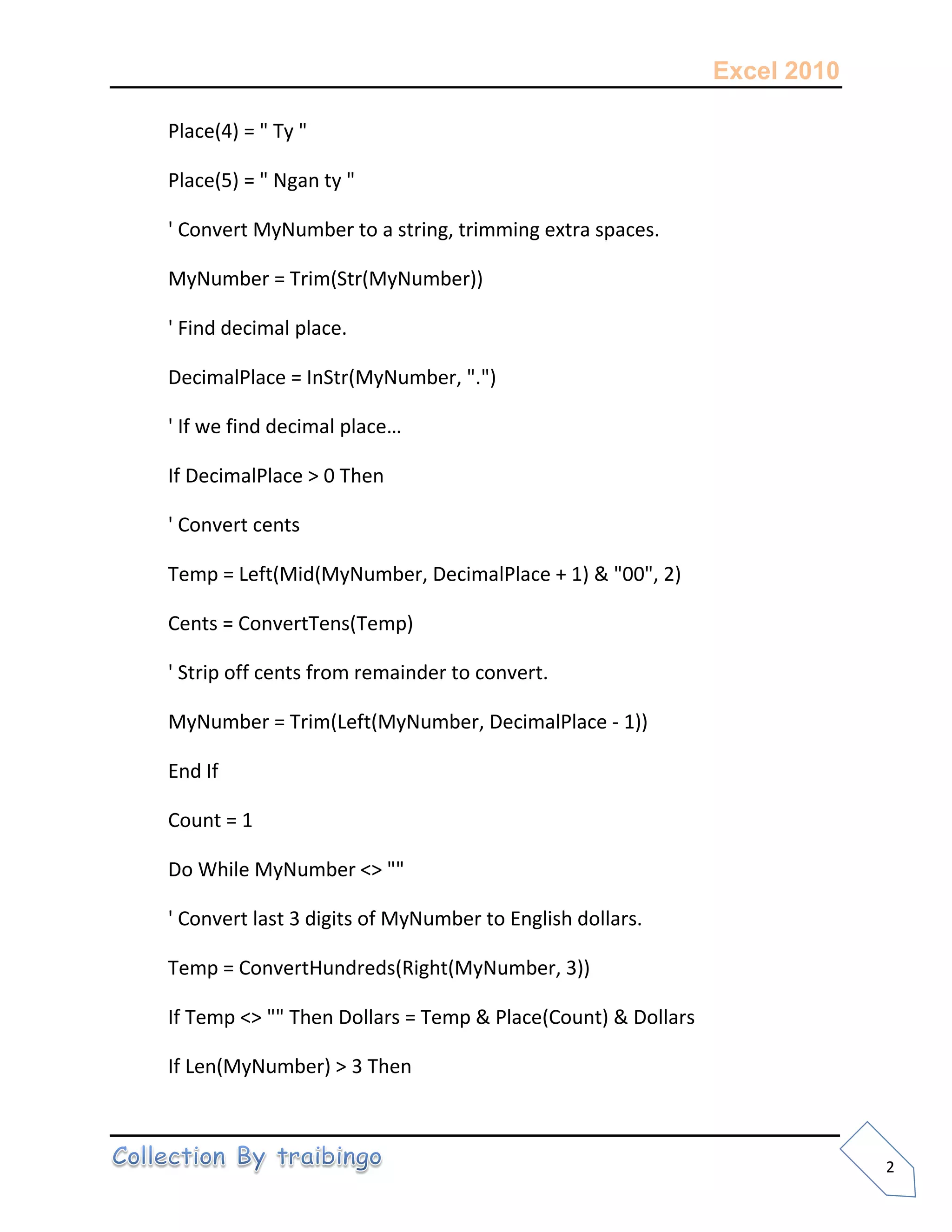 Excel 2010
2
Place(4) = " Ty "
Place(5) = " Ngan ty "
' Convert MyNumber to a string, trimming extra spaces.
MyNumber = Trim(Str(MyNumber))
' Find decimal place.
DecimalPlace = InStr(MyNumber, ".")
' If we find decimal place…
If DecimalPlace > 0 Then
' Convert cents
Temp = Left(Mid(MyNumber, DecimalPlace + 1) & "00", 2)
Cents = ConvertTens(Temp)
' Strip off cents from remainder to convert.
MyNumber = Trim(Left(MyNumber, DecimalPlace - 1))
End If
Count = 1
Do While MyNumber <> ""
' Convert last 3 digits of MyNumber to English dollars.
Temp = ConvertHundreds(Right(MyNumber, 3))
If Temp <> "" Then Dollars = Temp & Place(Count) & Dollars
If Len(MyNumber) > 3 Then
 