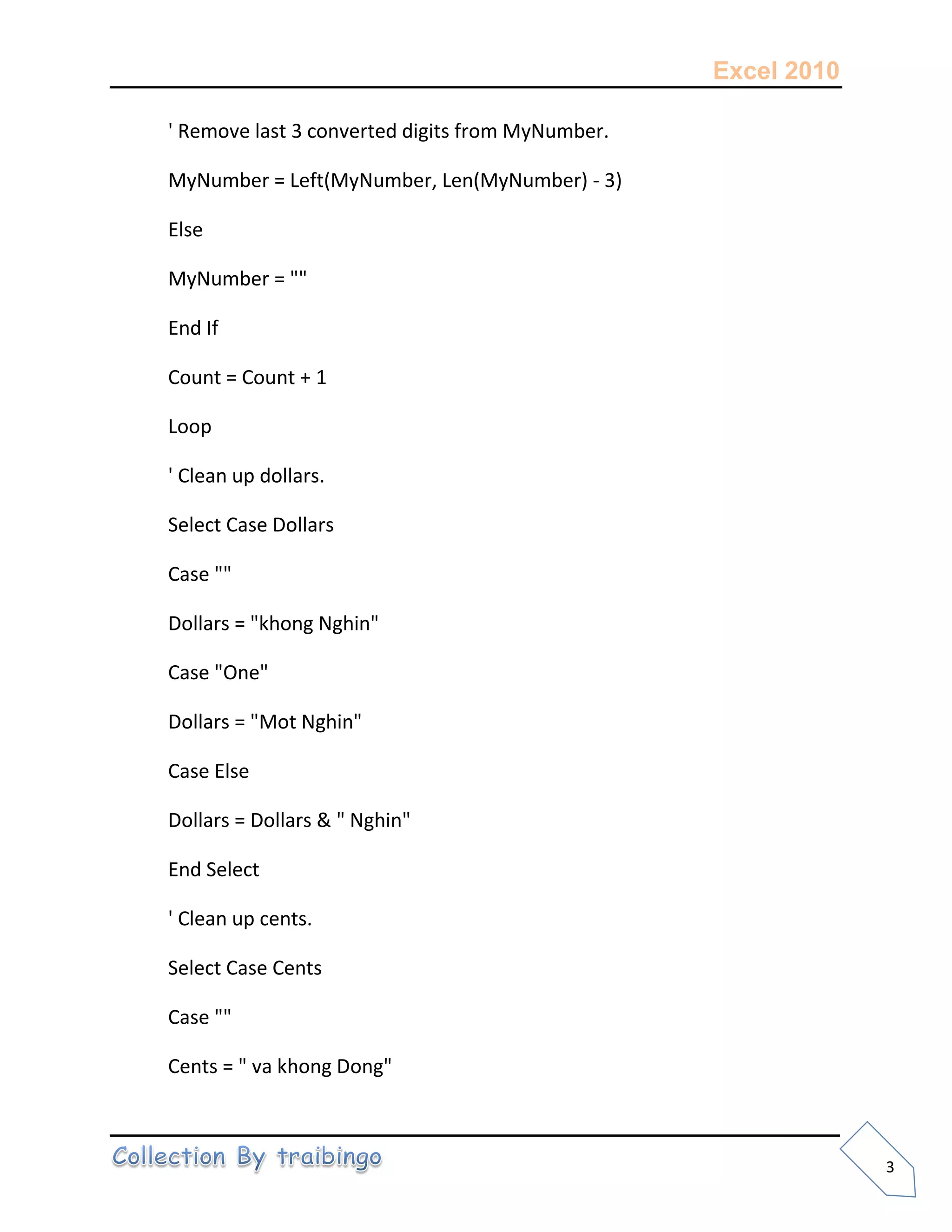 Excel 2010
3
' Remove last 3 converted digits from MyNumber.
MyNumber = Left(MyNumber, Len(MyNumber) - 3)
Else
MyNumber = ""
End If
Count = Count + 1
Loop
' Clean up dollars.
Select Case Dollars
Case ""
Dollars = "khong Nghin"
Case "One"
Dollars = "Mot Nghin"
Case Else
Dollars = Dollars & " Nghin"
End Select
' Clean up cents.
Select Case Cents
Case ""
Cents = " va khong Dong"
 
