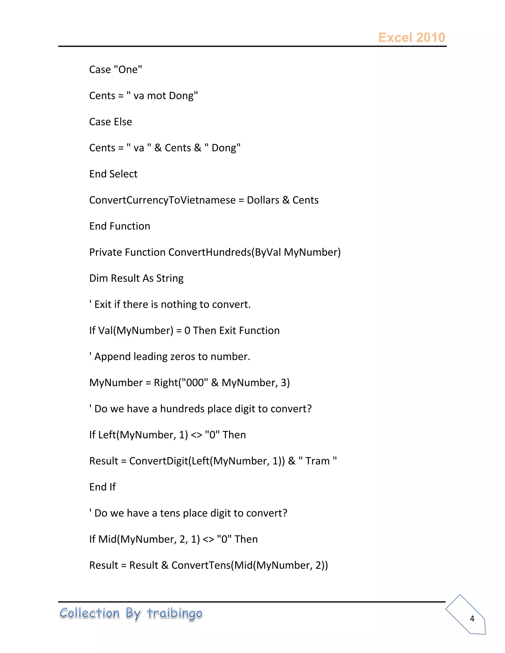 Excel 2010
4
Case "One"
Cents = " va mot Dong"
Case Else
Cents = " va " & Cents & " Dong"
End Select
ConvertCurrencyToVietnamese = Dollars & Cents
End Function
Private Function ConvertHundreds(ByVal MyNumber)
Dim Result As String
' Exit if there is nothing to convert.
If Val(MyNumber) = 0 Then Exit Function
' Append leading zeros to number.
MyNumber = Right("000" & MyNumber, 3)
' Do we have a hundreds place digit to convert?
If Left(MyNumber, 1) <> "0" Then
Result = ConvertDigit(Left(MyNumber, 1)) & " Tram "
End If
' Do we have a tens place digit to convert?
If Mid(MyNumber, 2, 1) <> "0" Then
Result = Result & ConvertTens(Mid(MyNumber, 2))
 