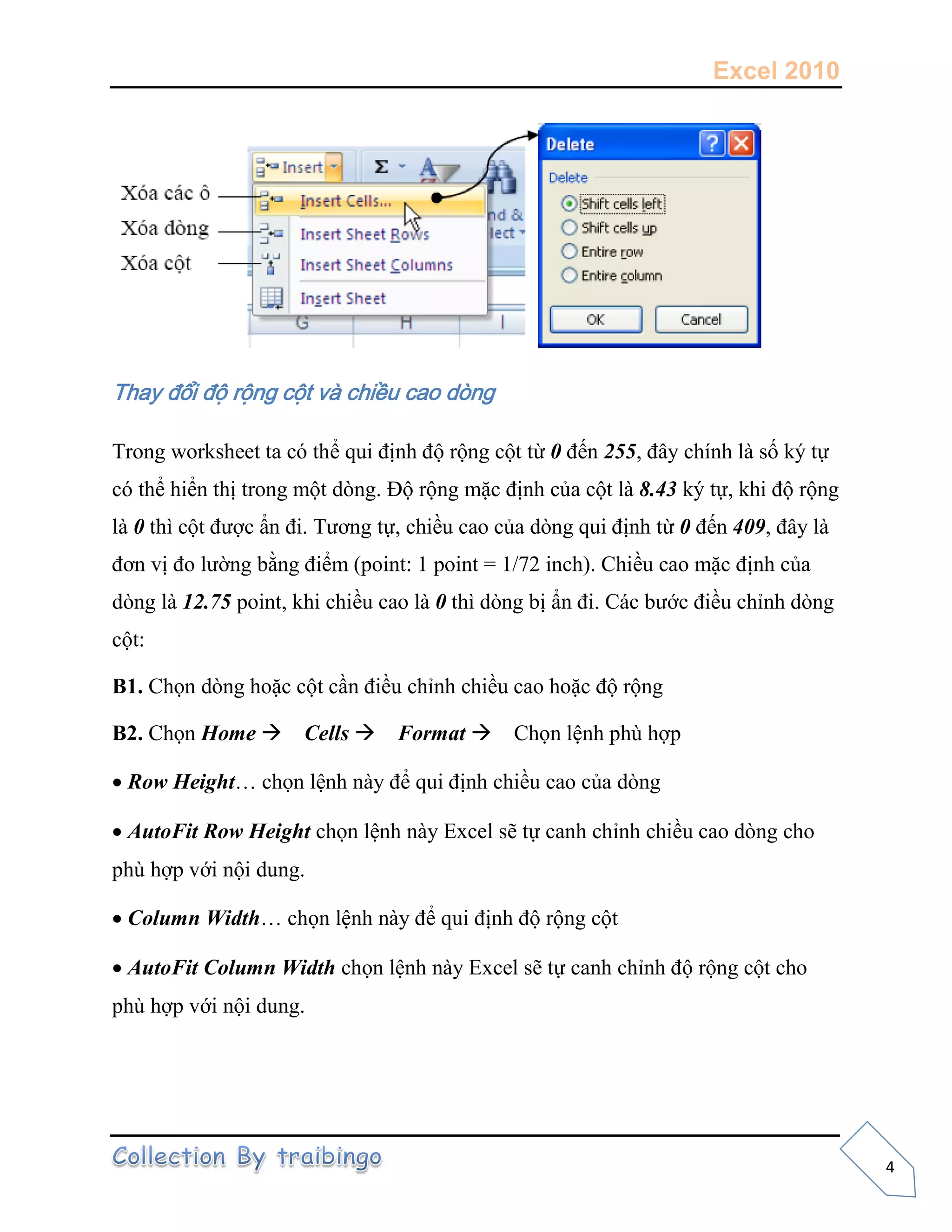 Excel 2010
4
Thay đổi độ rộng cột và chiều cao dòng
Trong worksheet ta có thể qui định độ rộng cột từ 0 đến 255, đây chính là số ký tự
có thể hiển thị trong một dòng. Độ rộng mặc định của cột là 8.43 ký tự, khi độ rộng
là 0 thì cột được ẩn đi. Tương tự, chiều cao của dòng qui định từ 0 đến 409, đây là
đơn vị đo lường bằng điểm (point: 1 point = 1/72 inch). Chiều cao mặc định của
dòng là 12.75 point, khi chiều cao là 0 thì dòng bị ẩn đi. Các bước điều chỉnh dòng
cột:
B1. Chọn dòng hoặc cột cần điều chỉnh chiều cao hoặc độ rộng
B2. Chọn Home Cells Format Chọn lệnh phù hợp
Row Height… chọn lệnh này để qui định chiều cao của dòng
AutoFit Row Height chọn lệnh này Excel sẽ tự canh chỉnh chiều cao dòng cho
phù hợp với nội dung.
Column Width… chọn lệnh này để qui định độ rộng cột
AutoFit Column Width chọn lệnh này Excel sẽ tự canh chỉnh độ rộng cột cho
phù hợp với nội dung.
 