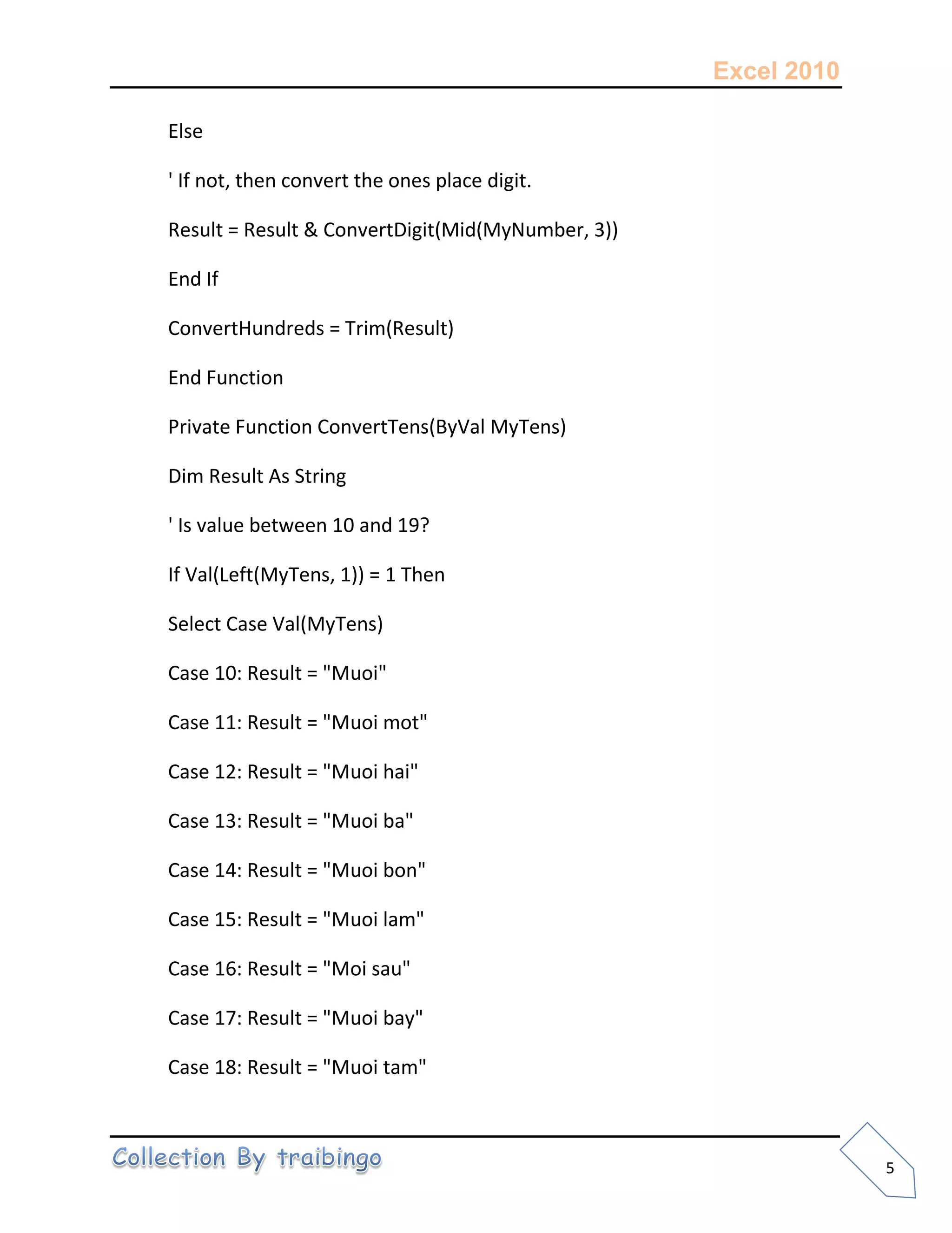 Excel 2010
5
Else
' If not, then convert the ones place digit.
Result = Result & ConvertDigit(Mid(MyNumber, 3))
End If
ConvertHundreds = Trim(Result)
End Function
Private Function ConvertTens(ByVal MyTens)
Dim Result As String
' Is value between 10 and 19?
If Val(Left(MyTens, 1)) = 1 Then
Select Case Val(MyTens)
Case 10: Result = "Muoi"
Case 11: Result = "Muoi mot"
Case 12: Result = "Muoi hai"
Case 13: Result = "Muoi ba"
Case 14: Result = "Muoi bon"
Case 15: Result = "Muoi lam"
Case 16: Result = "Moi sau"
Case 17: Result = "Muoi bay"
Case 18: Result = "Muoi tam"
 