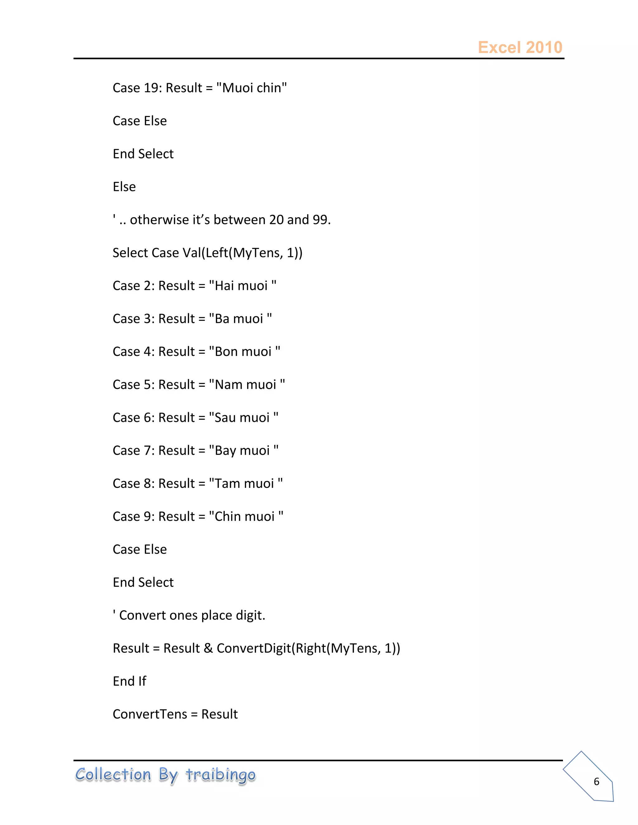 Excel 2010
6
Case 19: Result = "Muoi chin"
Case Else
End Select
Else
' .. otherwise it’s between 20 and 99.
Select Case Val(Left(MyTens, 1))
Case 2: Result = "Hai muoi "
Case 3: Result = "Ba muoi "
Case 4: Result = "Bon muoi "
Case 5: Result = "Nam muoi "
Case 6: Result = "Sau muoi "
Case 7: Result = "Bay muoi "
Case 8: Result = "Tam muoi "
Case 9: Result = "Chin muoi "
Case Else
End Select
' Convert ones place digit.
Result = Result & ConvertDigit(Right(MyTens, 1))
End If
ConvertTens = Result
 