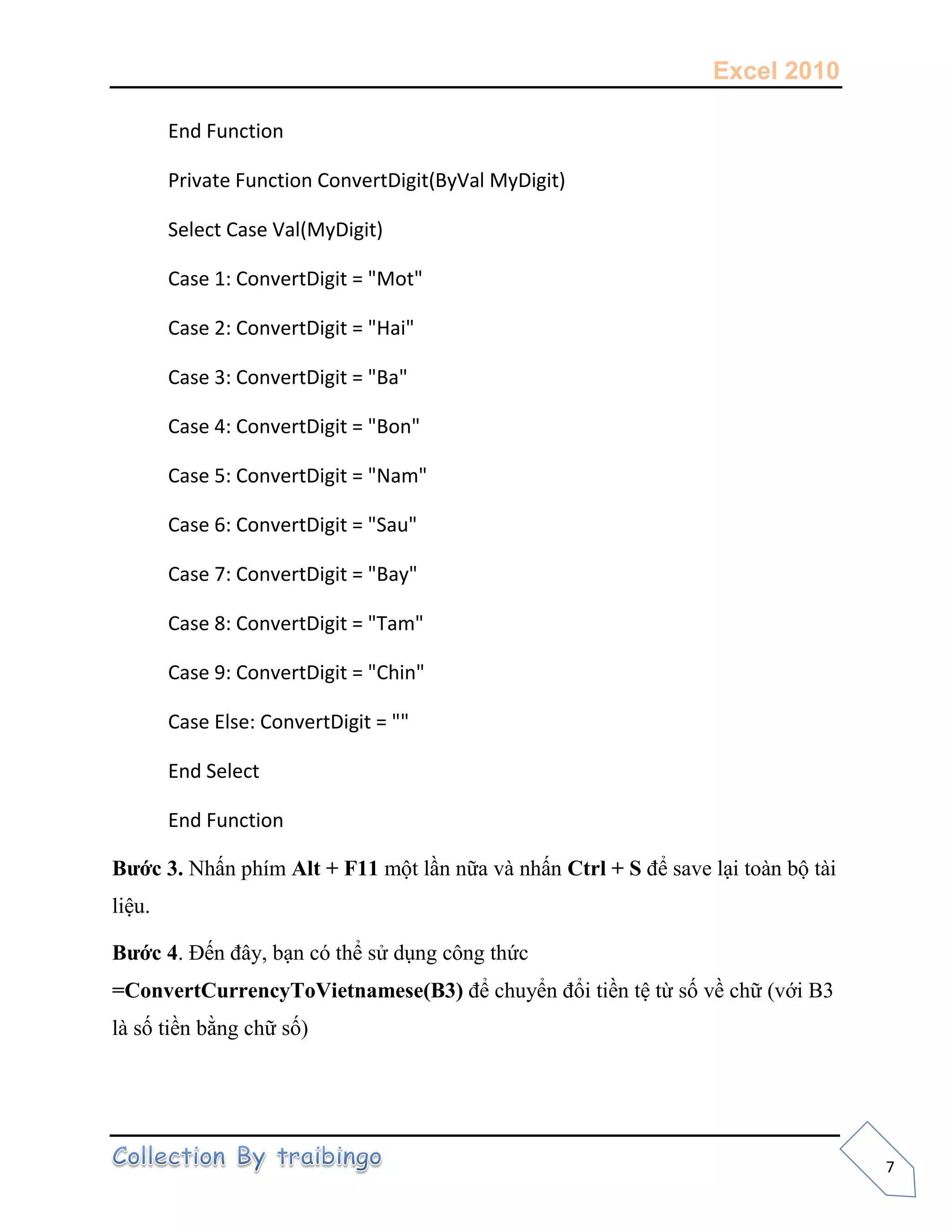 Excel 2010
7
End Function
Private Function ConvertDigit(ByVal MyDigit)
Select Case Val(MyDigit)
Case 1: ConvertDigit = "Mot"
Case 2: ConvertDigit = "Hai"
Case 3: ConvertDigit = "Ba"
Case 4: ConvertDigit = "Bon"
Case 5: ConvertDigit = "Nam"
Case 6: ConvertDigit = "Sau"
Case 7: ConvertDigit = "Bay"
Case 8: ConvertDigit = "Tam"
Case 9: ConvertDigit = "Chin"
Case Else: ConvertDigit = ""
End Select
End Function
Bước 3. Nhấn phím Alt + F11 một lần nữa và nhấn Ctrl + S để save lại toàn bộ tài
liệu.
Bước 4. Đến đây, bạn có thể sử dụng công thức
=ConvertCurrencyToVietnamese(B3) để chuyển đổi tiền tệ từ số về chữ (với B3
là số tiền bằng chữ số)
 