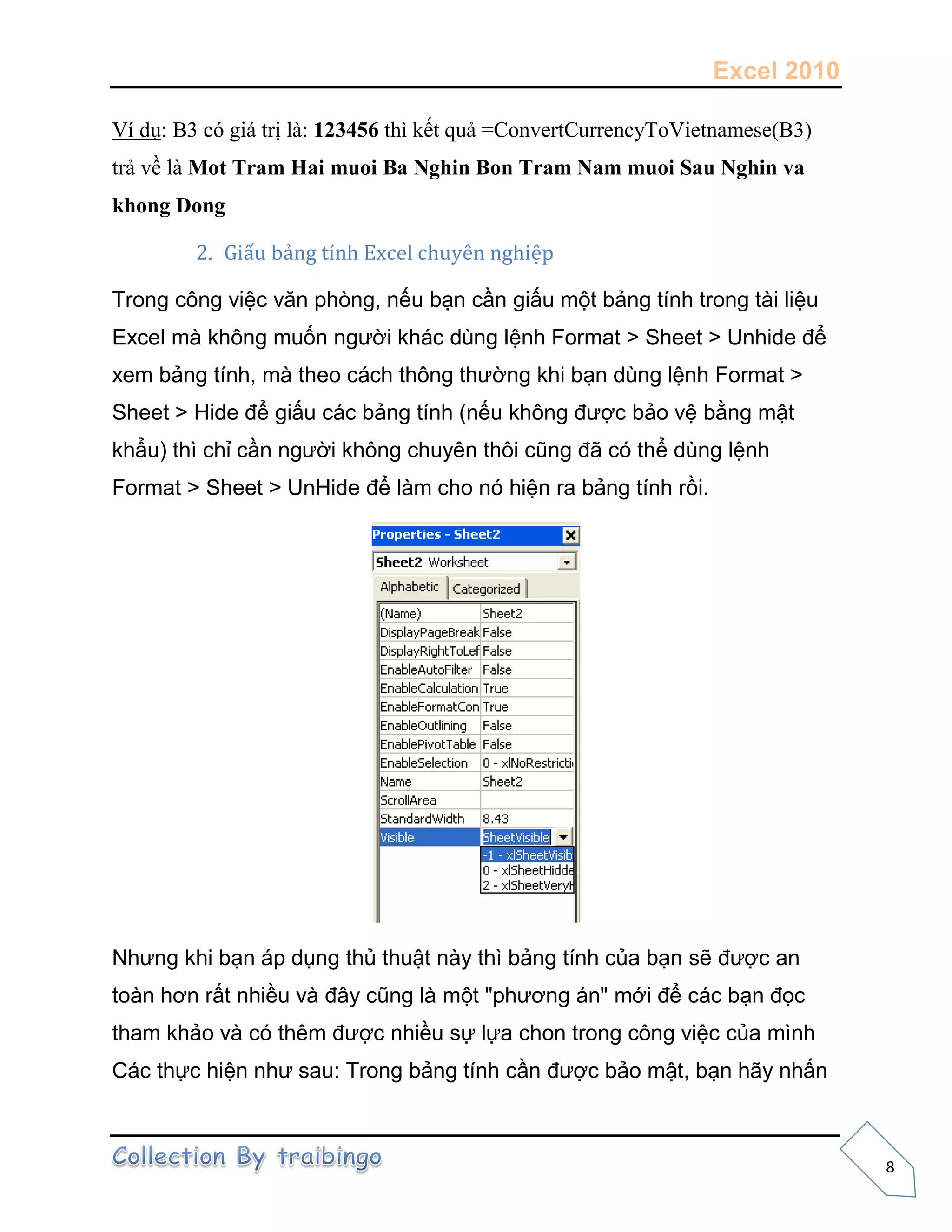 Excel 2010
8
Ví dụ: B3 có giá trị là: 123456 thì kết quả =ConvertCurrencyToVietnamese(B3)
trả về là Mot Tram Hai muoi Ba Nghin Bon Tram Nam muoi Sau Nghin va
khong Dong
2. Giấu bảng tính Excel chuyên nghiệp
Trong công việc văn phòng, nếu bạn cần giấu một bảng tính trong tài liệu
Excel mà không muốn người khác dùng lệnh Format > Sheet > Unhide để
xem bảng tính, mà theo cách thông thường khi bạn dùng lệnh Format >
Sheet > Hide để giấu các bảng tính (nếu không được bảo vệ bằng mật
khẩu) thì chỉ cần người không chuyên thôi cũng đã có thể dùng lệnh
Format > Sheet > UnHide để làm cho nó hiện ra bảng tính rồi.
Nhưng khi bạn áp dụng thủ thuật này thì bảng tính của bạn sẽ được an
toàn hơn rất nhiều và đây cũng là một "phương án" mới để các bạn đọc
tham khảo và có thêm được nhiều sự lựa chon trong công việc của mình
Các thực hiện như sau: Trong bảng tính cần được bảo mật, bạn hãy nhấn
 