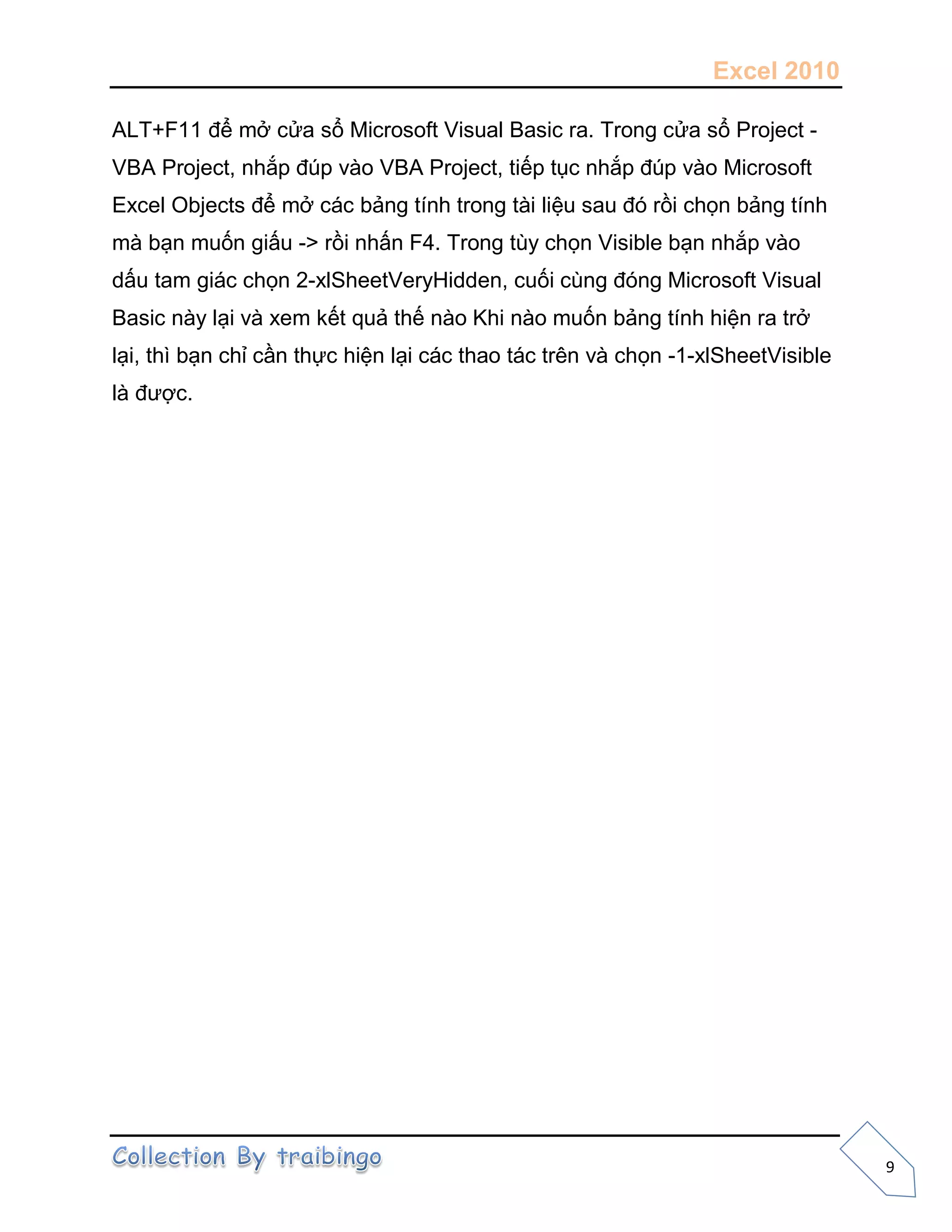 Excel 2010
9
ALT+F11 để mở cửa sổ Microsoft Visual Basic ra. Trong cửa sổ Project -
VBA Project, nhắp đúp vào VBA Project, tiếp tục nhắp đúp vào Microsoft
Excel Objects để mở các bảng tính trong tài liệu sau đó rồi chọn bảng tính
mà bạn muốn giấu -> rồi nhấn F4. Trong tùy chọn Visible bạn nhắp vào
dấu tam giác chọn 2-xlSheetVeryHidden, cuối cùng đóng Microsoft Visual
Basic này lại và xem kết quả thế nào Khi nào muốn bảng tính hiện ra trở
lại, thì bạn chỉ cần thực hiện lại các thao tác trên và chọn -1-xlSheetVisible
là được.
 