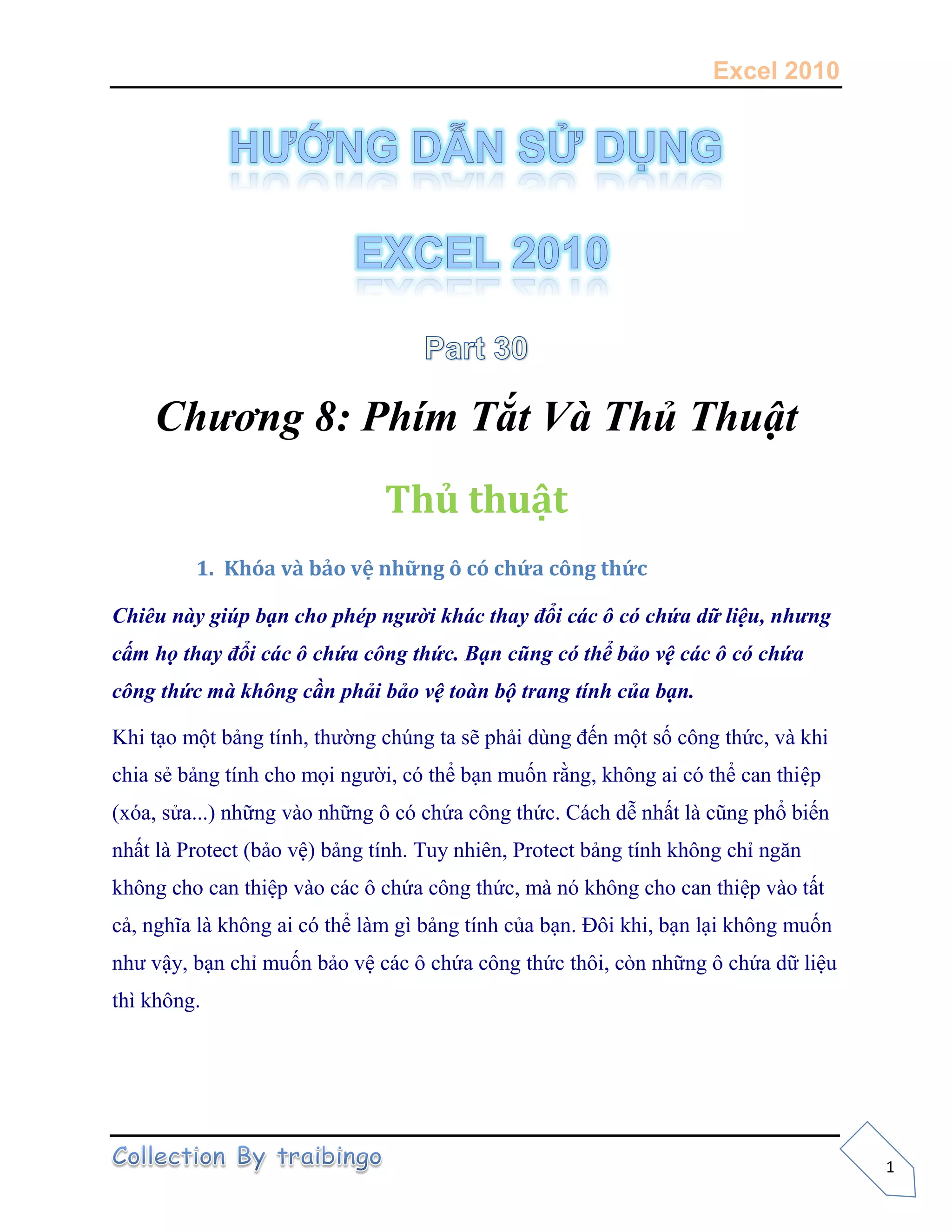 Excel 2010
1
Chương 8: Phím Tắt Và Thủ Thuật
Thủ thuật
1. Khóa và bảo vệ những ô có chứa công thức
Chiêu này giúp bạn cho phép người khác thay đổi các ô có chứa dữ liệu, nhưng
cấm họ thay đổi các ô chứa công thức. Bạn cũng có thể bảo vệ các ô có chứa
công thức mà không cần phải bảo vệ toàn bộ trang tính của bạn.
Khi tạo một bảng tính, thường chúng ta sẽ phải dùng đến một số công thức, và khi
chia sẻ bảng tính cho mọi người, có thể bạn muốn rằng, không ai có thể can thiệp
(xóa, sửa...) những vào những ô có chứa công thức. Cách dễ nhất là cũng phổ biến
nhất là Protect (bảo vệ) bảng tính. Tuy nhiên, Protect bảng tính không chỉ ngăn
không cho can thiệp vào các ô chứa công thức, mà nó không cho can thiệp vào tất
cả, nghĩa là không ai có thể làm gì bảng tính của bạn. Đôi khi, bạn lại không muốn
như vậy, bạn chỉ muốn bảo vệ các ô chứa công thức thôi, còn những ô chứa dữ liệu
thì không.
 