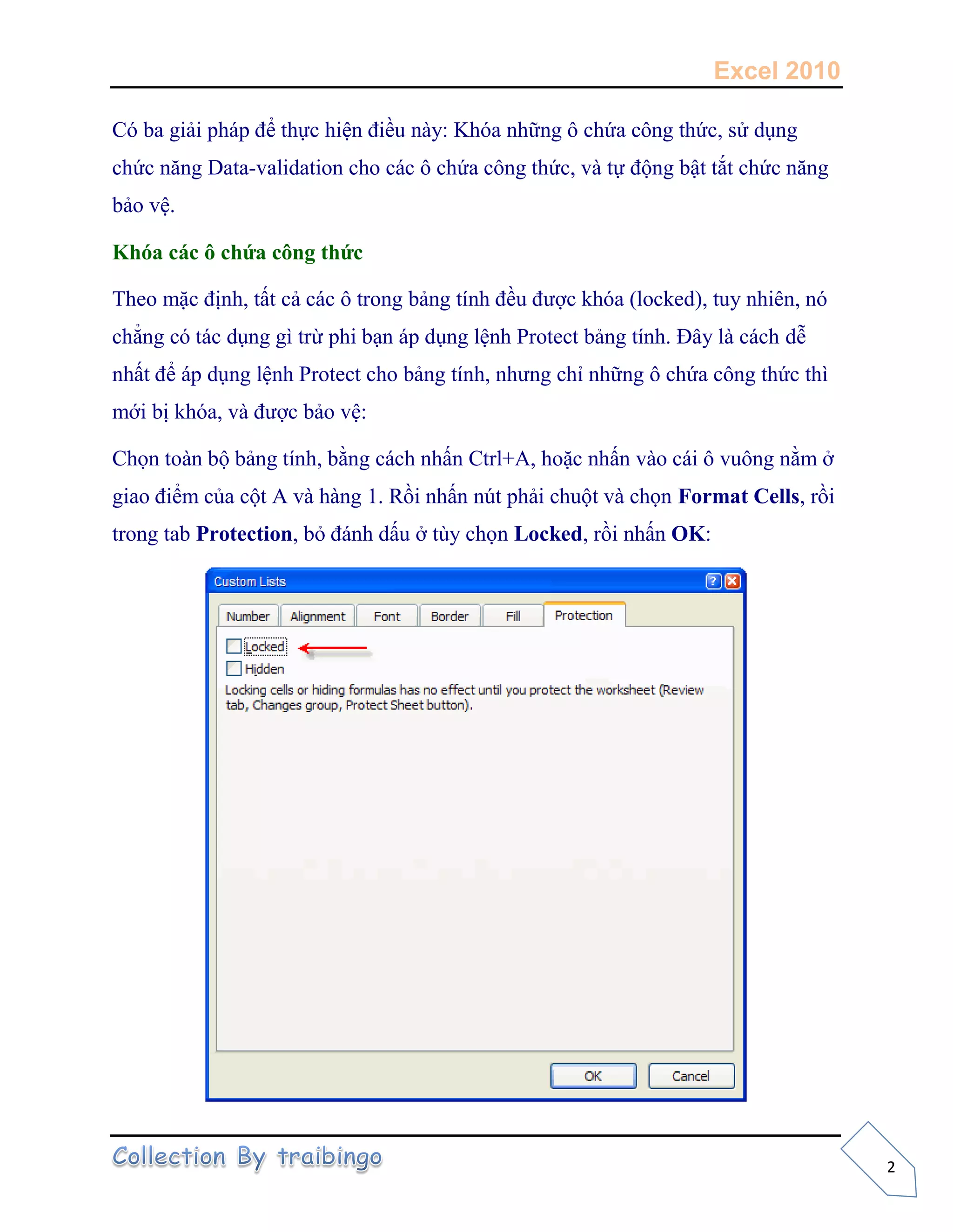 Excel 2010
2
Có ba giải pháp để thực hiện điều này: Khóa những ô chứa công thức, sử dụng
chức năng Data-validation cho các ô chứa công thức, và tự động bật tắt chức năng
bảo vệ.
Khóa các ô chứa công thức
Theo mặc định, tất cả các ô trong bảng tính đều được khóa (locked), tuy nhiên, nó
chẳng có tác dụng gì trừ phi bạn áp dụng lệnh Protect bảng tính. Đây là cách dễ
nhất để áp dụng lệnh Protect cho bảng tính, nhưng chỉ những ô chứa công thức thì
mới bị khóa, và được bảo vệ:
Chọn toàn bộ bảng tính, bằng cách nhấn Ctrl+A, hoặc nhấn vào cái ô vuông nằm ở
giao điểm của cột A và hàng 1. Rồi nhấn nút phải chuột và chọn Format Cells, rồi
trong tab Protection, bỏ đánh dấu ở tùy chọn Locked, rồi nhấn OK:
 