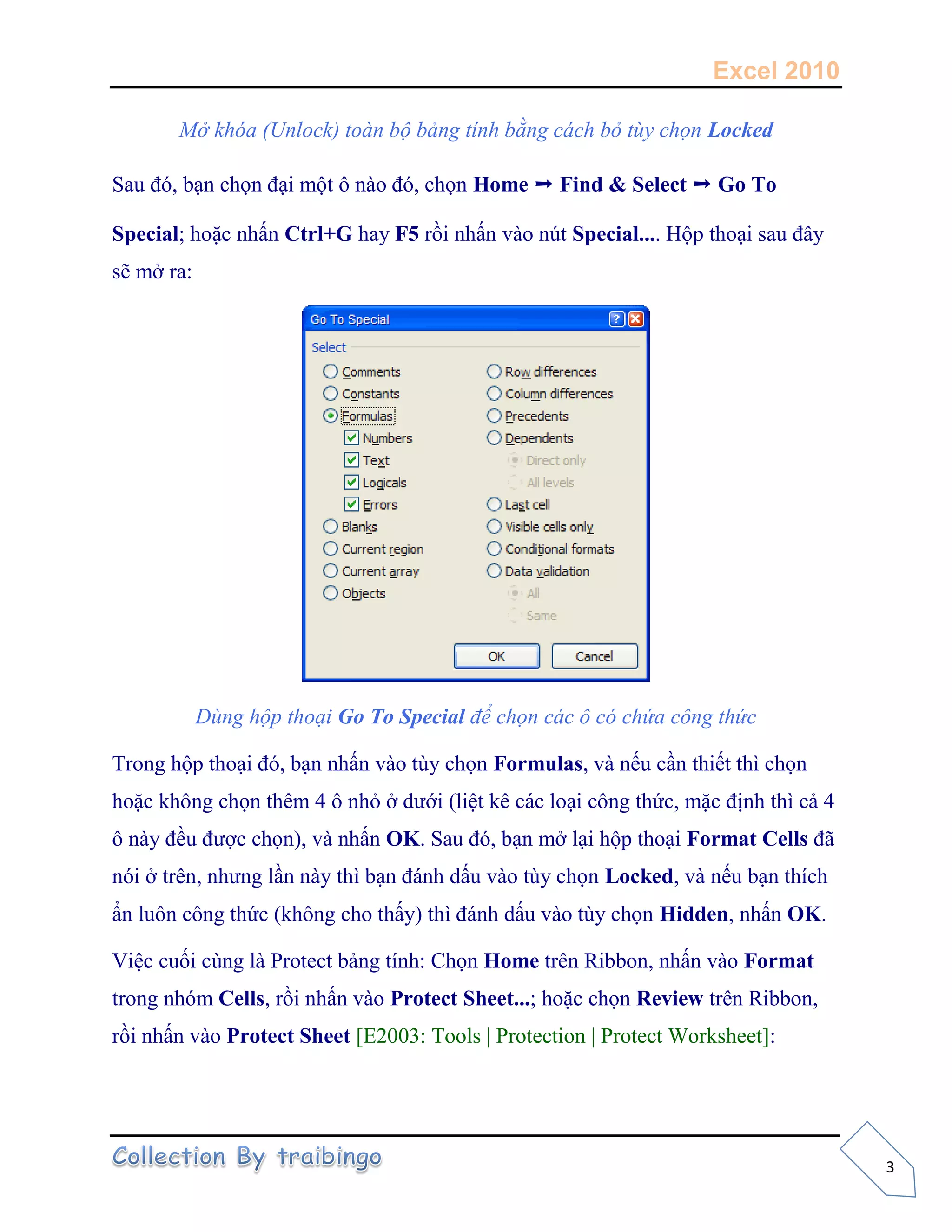 Excel 2010
3
Mở khóa (Unlock) toàn bộ bảng tính bằng cách bỏ tùy chọn Locked
Sau đó, bạn chọn đại một ô nào đó, chọn Home ➝ Find & Select ➝ Go To
Special; hoặc nhấn Ctrl+G hay F5 rồi nhấn vào nút Special.... Hộp thoại sau đây
sẽ mở ra:
Dùng hộp thoại Go To Special để chọn các ô có chứa công thức
Trong hộp thoại đó, bạn nhấn vào tùy chọn Formulas, và nếu cần thiết thì chọn
hoặc không chọn thêm 4 ô nhỏ ở dưới (liệt kê các loại công thức, mặc định thì cả 4
ô này đều được chọn), và nhấn OK. Sau đó, bạn mở lại hộp thoại Format Cells đã
nói ở trên, nhưng lần này thì bạn đánh dấu vào tùy chọn Locked, và nếu bạn thích
ẩn luôn công thức (không cho thấy) thì đánh dấu vào tùy chọn Hidden, nhấn OK.
Việc cuối cùng là Protect bảng tính: Chọn Home trên Ribbon, nhấn vào Format
trong nhóm Cells, rồi nhấn vào Protect Sheet...; hoặc chọn Review trên Ribbon,
rồi nhấn vào Protect Sheet [E2003: Tools | Protection | Protect Worksheet]:
 