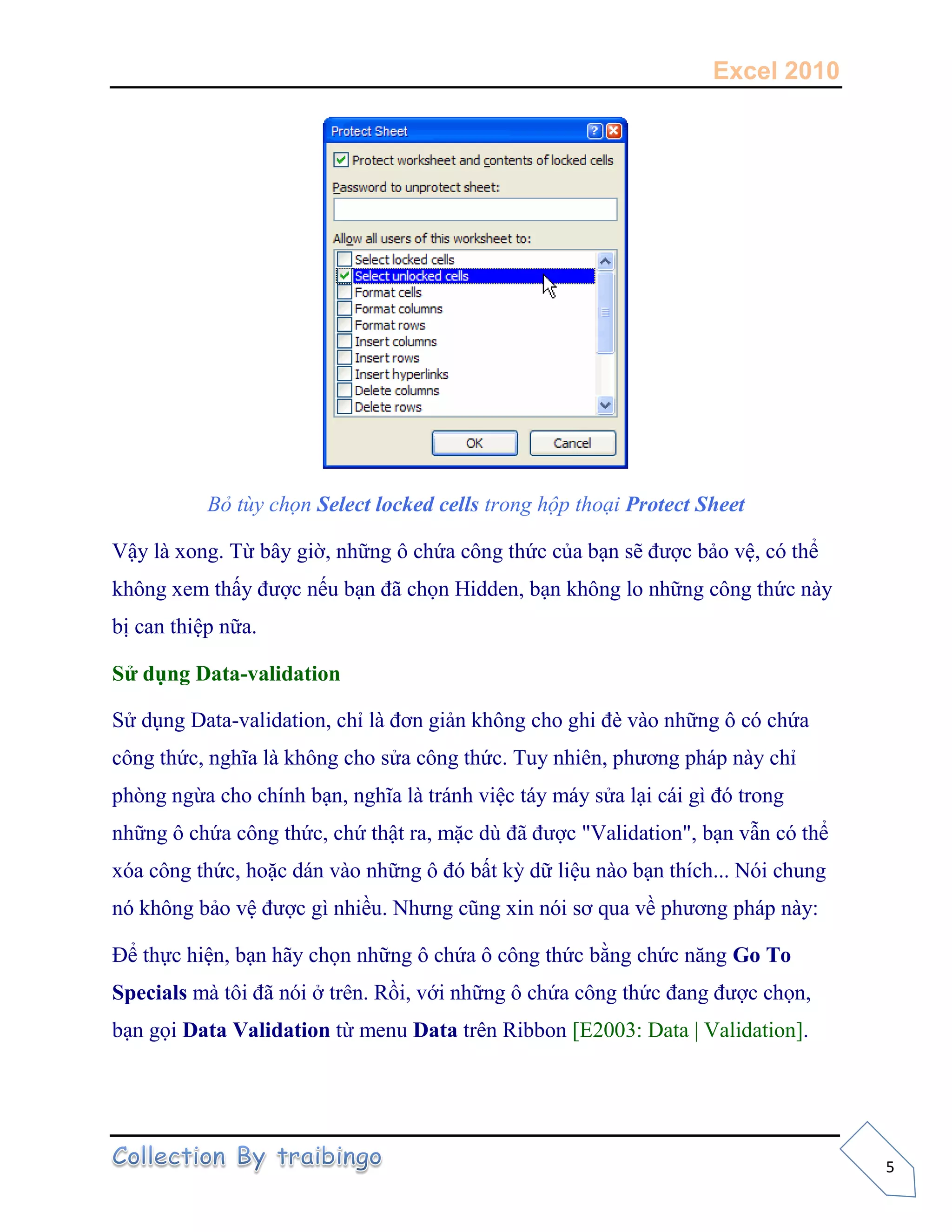 Excel 2010
5
Bỏ tùy chọn Select locked cells trong hộp thoại Protect Sheet
Vậy là xong. Từ bây giờ, những ô chứa công thức của bạn sẽ được bảo vệ, có thể
không xem thấy được nếu bạn đã chọn Hidden, bạn không lo những công thức này
bị can thiệp nữa.
Sử dụng Data-validation
Sử dụng Data-validation, chỉ là đơn giản không cho ghi đè vào những ô có chứa
công thức, nghĩa là không cho sửa công thức. Tuy nhiên, phương pháp này chỉ
phòng ngừa cho chính bạn, nghĩa là tránh việc táy máy sửa lại cái gì đó trong
những ô chứa công thức, chứ thật ra, mặc dù đã được "Validation", bạn vẫn có thể
xóa công thức, hoặc dán vào những ô đó bất kỳ dữ liệu nào bạn thích... Nói chung
nó không bảo vệ được gì nhiều. Nhưng cũng xin nói sơ qua về phương pháp này:
Để thực hiện, bạn hãy chọn những ô chứa ô công thức bằng chức năng Go To
Specials mà tôi đã nói ở trên. Rồi, với những ô chứa công thức đang được chọn,
bạn gọi Data Validation từ menu Data trên Ribbon [E2003: Data | Validation].
 