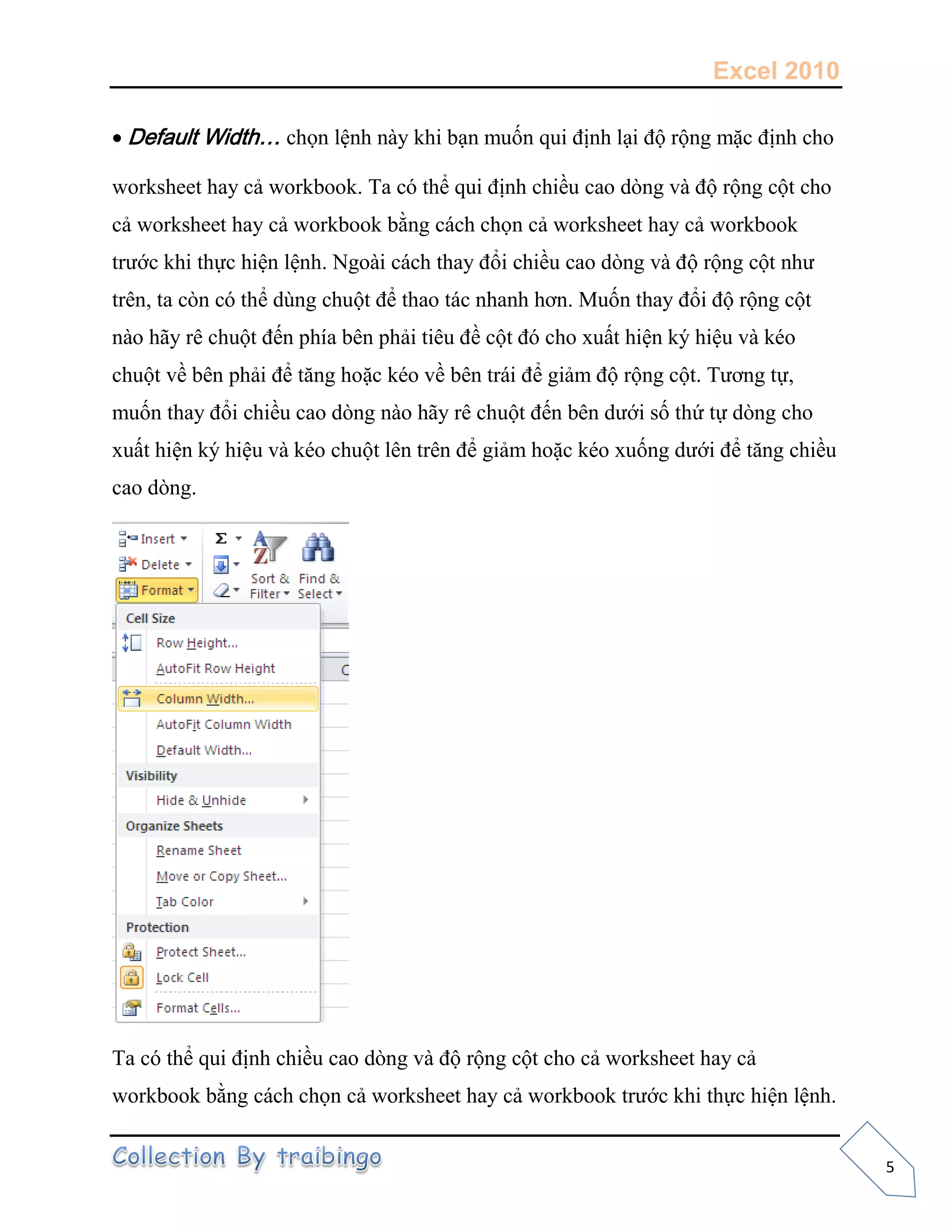 Excel 2010
5
Default Width… chọn lệnh này khi bạn muốn qui định lại độ rộng mặc định cho
worksheet hay cả workbook. Ta có thể qui định chiều cao dòng và độ rộng cột cho
cả worksheet hay cả workbook bằng cách chọn cả worksheet hay cả workbook
trước khi thực hiện lệnh. Ngoài cách thay đổi chiều cao dòng và độ rộng cột như
trên, ta còn có thể dùng chuột để thao tác nhanh hơn. Muốn thay đổi độ rộng cột
nào hãy rê chuột đến phía bên phải tiêu đề cột đó cho xuất hiện ký hiệu và kéo
chuột về bên phải để tăng hoặc kéo về bên trái để giảm độ rộng cột. Tương tự,
muốn thay đổi chiều cao dòng nào hãy rê chuột đến bên dưới số thứ tự dòng cho
xuất hiện ký hiệu và kéo chuột lên trên để giảm hoặc kéo xuống dưới để tăng chiều
cao dòng.
Ta có thể qui định chiều cao dòng và độ rộng cột cho cả worksheet hay cả
workbook bằng cách chọn cả worksheet hay cả workbook trước khi thực hiện lệnh.
 