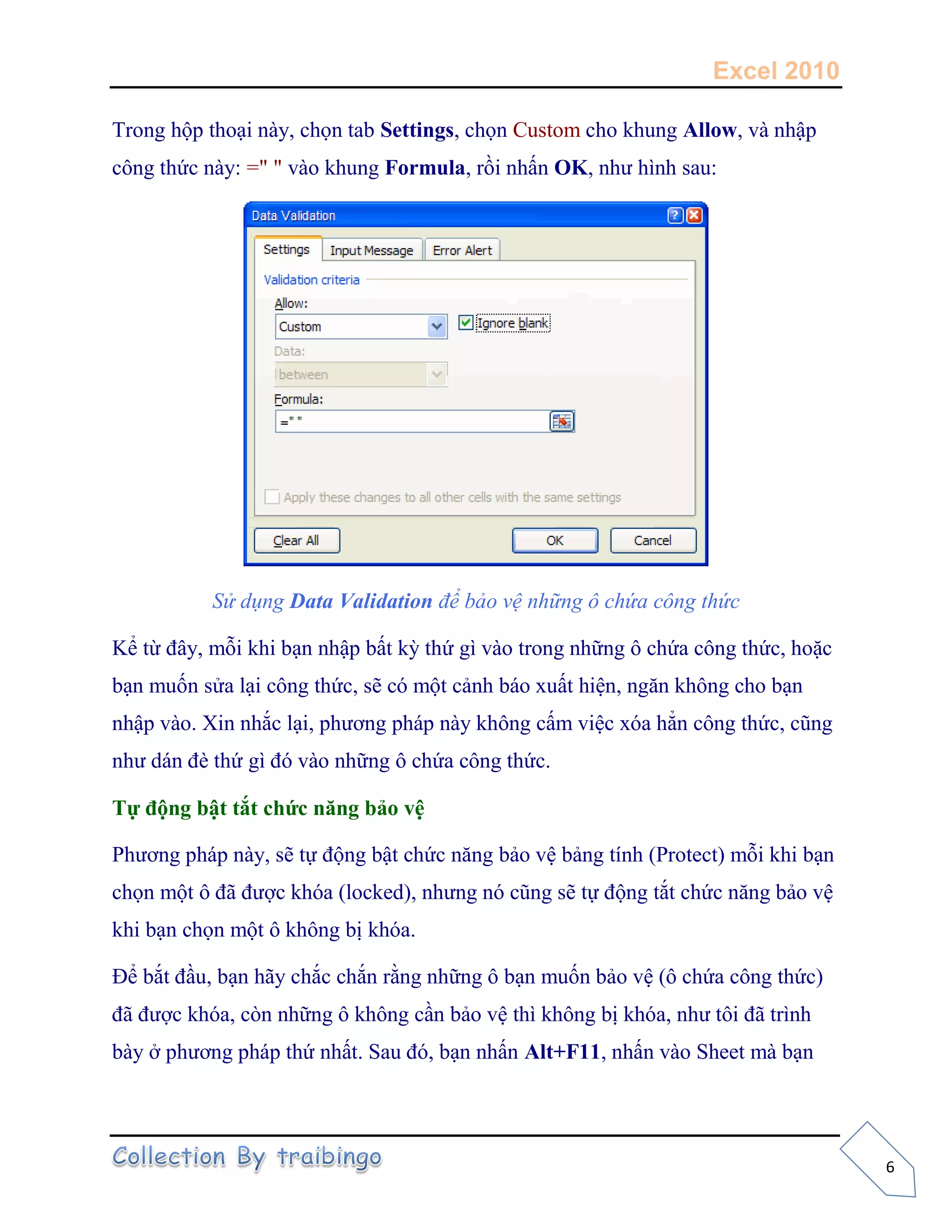 Excel 2010
6
Trong hộp thoại này, chọn tab Settings, chọn Custom cho khung Allow, và nhập
công thức này: =" " vào khung Formula, rồi nhấn OK, như hình sau:
Sử dụng Data Validation để bảo vệ những ô chứa công thức
Kể từ đây, mỗi khi bạn nhập bất kỳ thứ gì vào trong những ô chứa công thức, hoặc
bạn muốn sửa lại công thức, sẽ có một cảnh báo xuất hiện, ngăn không cho bạn
nhập vào. Xin nhắc lại, phương pháp này không cấm việc xóa hẳn công thức, cũng
như dán đè thứ gì đó vào những ô chứa công thức.
Tự động bật tắt chức năng bảo vệ
Phương pháp này, sẽ tự động bật chức năng bảo vệ bảng tính (Protect) mỗi khi bạn
chọn một ô đã được khóa (locked), nhưng nó cũng sẽ tự động tắt chức năng bảo vệ
khi bạn chọn một ô không bị khóa.
Để bắt đầu, bạn hãy chắc chắn rằng những ô bạn muốn bảo vệ (ô chứa công thức)
đã được khóa, còn những ô không cần bảo vệ thì không bị khóa, như tôi đã trình
bày ở phương pháp thứ nhất. Sau đó, bạn nhấn Alt+F11, nhấn vào Sheet mà bạn
 