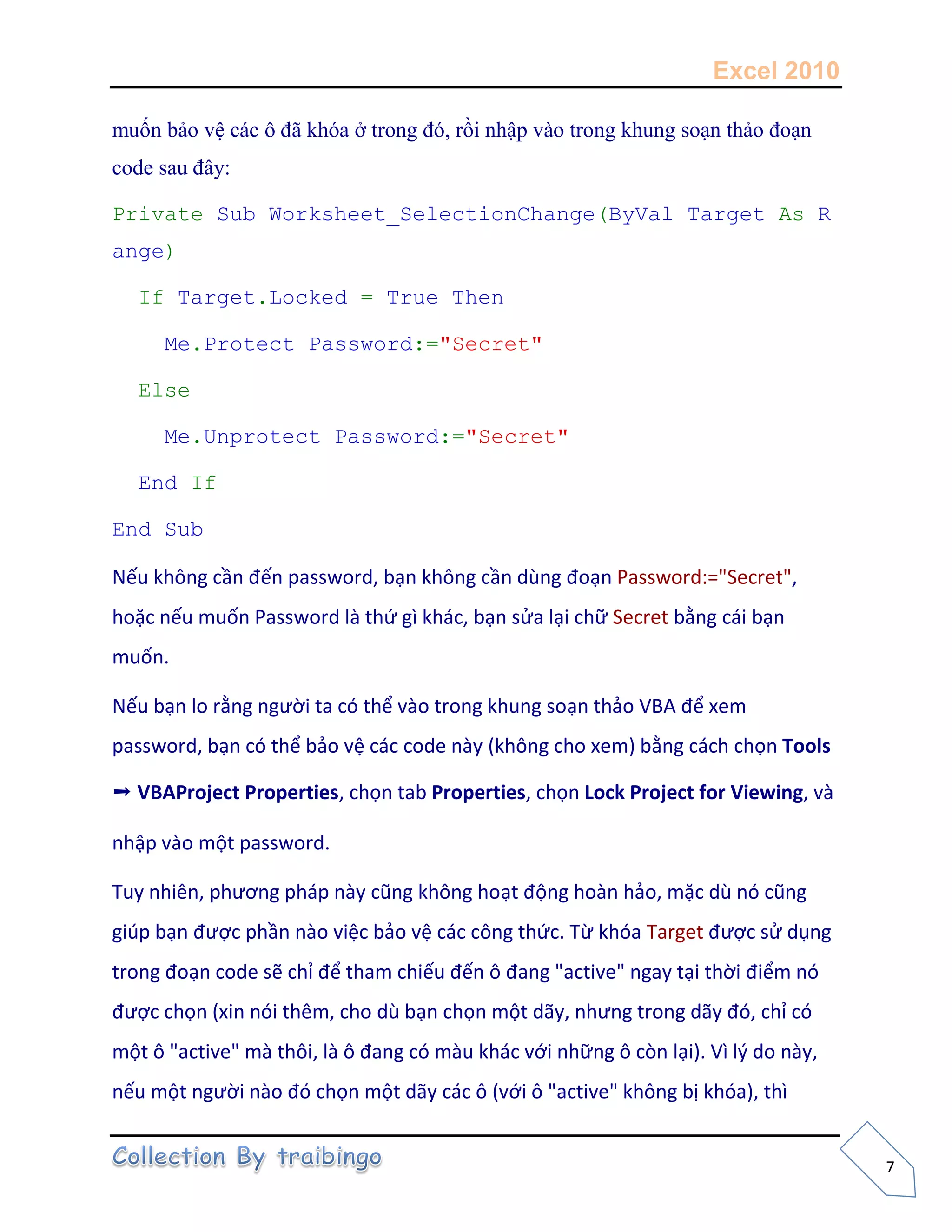 Excel 2010
7
muốn bảo vệ các ô đã khóa ở trong đó, rồi nhập vào trong khung soạn thảo đoạn
code sau đây:
Private Sub Worksheet_SelectionChange(ByVal Target As R
ange)
If Target.Locked = True Then
Me.Protect Password:="Secret"
Else
Me.Unprotect Password:="Secret"
End If
End Sub
Nếu không cần đến password, bạn không cần dùng đoạn Password:="Secret",
hoặc nếu muốn Password là thứ gì khác, bạn sửa lại chữ Secret bằng cái bạn
muốn.
Nếu bạn lo rằng người ta có thể vào trong khung soạn thảo VBA để xem
password, bạn có thể bảo vệ các code này (không cho xem) bằng cách chọn Tools
➝ VBAProject Properties, chọn tab Properties, chọn Lock Project for Viewing, và
nhập vào một password.
Tuy nhiên, phương pháp này cũng không hoạt động hoàn hảo, mặc dù nó cũng
giúp bạn được phần nào việc bảo vệ các công thức. Từ khóa Target được sử dụng
trong đoạn code sẽ chỉ để tham chiếu đến ô đang "active" ngay tại thời điểm nó
được chọn (xin nói thêm, cho dù bạn chọn một dãy, nhưng trong dãy đó, chỉ có
một ô "active" mà thôi, là ô đang có màu khác với những ô còn lại). Vì lý do này,
nếu một người nào đó chọn một dãy các ô (với ô "active" không bị khóa), thì
 