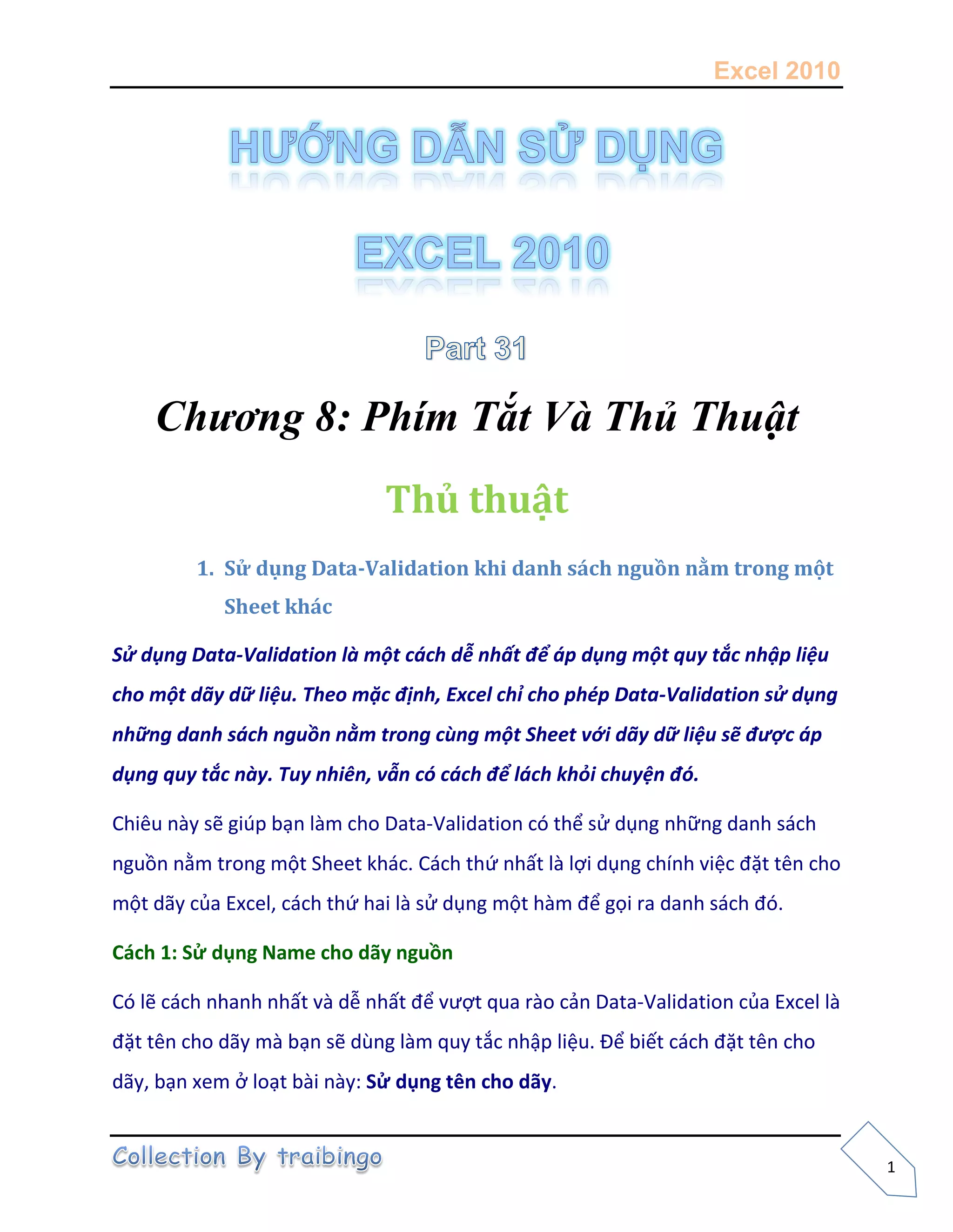 Excel 2010
1
Chương 8: Phím Tắt Và Thủ Thuật
Thủ thuật
1. Sử dụng Data-Validation khi danh sách nguồn nằm trong một
Sheet khác
Sử dụng Data-Validation là một cách dễ nhất để áp dụng một quy tắc nhập liệu
cho một dãy dữ liệu. Theo mặc định, Excel chỉ cho phép Data-Validation sử dụng
những danh sách nguồn nằm trong cùng một Sheet với dãy dữ liệu sẽ được áp
dụng quy tắc này. Tuy nhiên, vẫn có cách để lách khỏi chuyện đó.
Chiêu này sẽ giúp bạn làm cho Data-Validation có thể sử dụng những danh sách
nguồn nằm trong một Sheet khác. Cách thứ nhất là lợi dụng chính việc đặt tên cho
một dãy của Excel, cách thứ hai là sử dụng một hàm để gọi ra danh sách đó.
Cách 1: Sử dụng Name cho dãy nguồn
Có lẽ cách nhanh nhất và dễ nhất để vượt qua rào cản Data-Validation của Excel là
đặt tên cho dãy mà bạn sẽ dùng làm quy tắc nhập liệu. Để biết cách đặt tên cho
dãy, bạn xem ở loạt bài này: Sử dụng tên cho dãy.
 