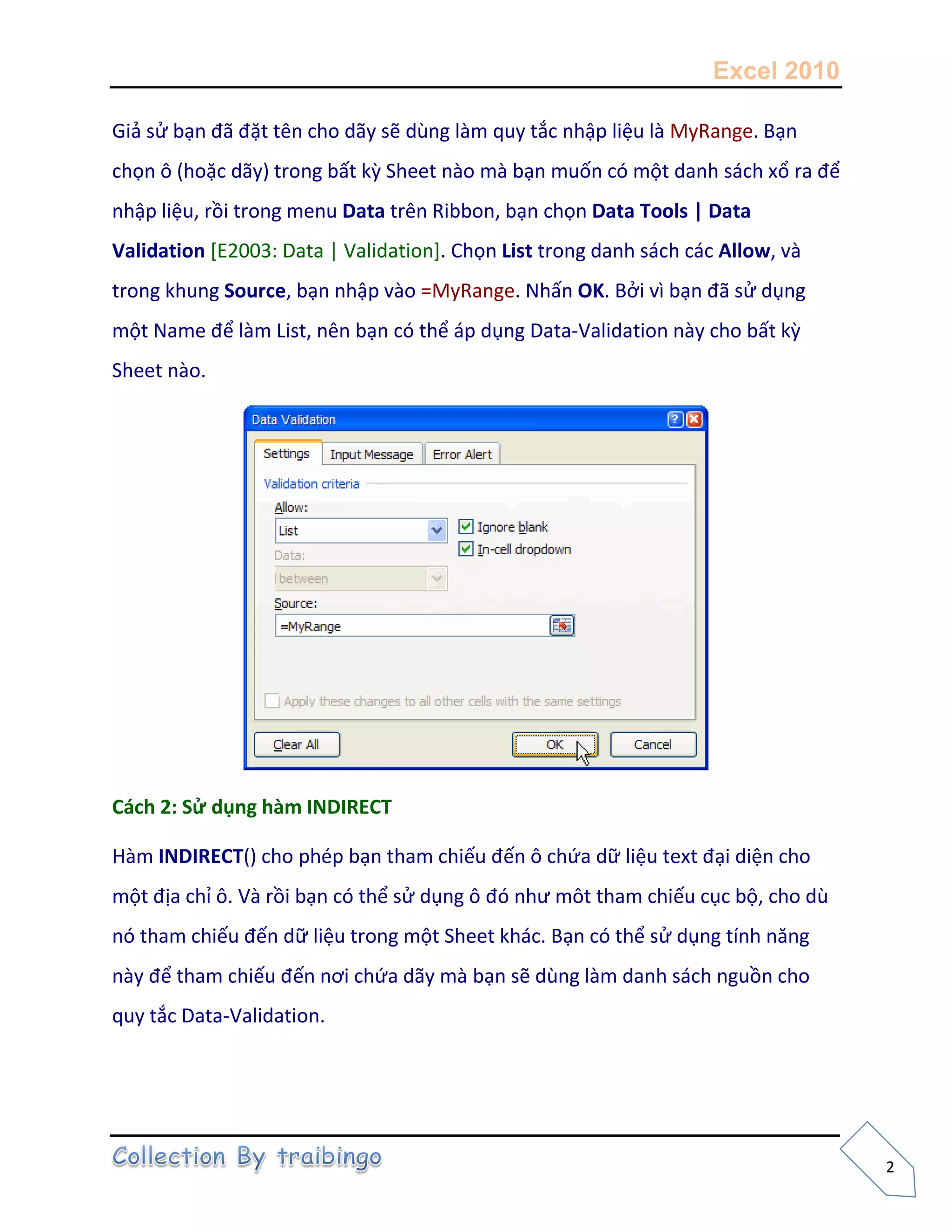 Excel 2010
2
Giả sử bạn đã đặt tên cho dãy sẽ dùng làm quy tắc nhập liệu là MyRange. Bạn
chọn ô (hoặc dãy) trong bất kz Sheet nào mà bạn muốn có một danh sách xổ ra để
nhập liệu, rồi trong menu Data trên Ribbon, bạn chọn Data Tools | Data
Validation [E2003: Data | Validation]. Chọn List trong danh sách các Allow, và
trong khung Source, bạn nhập vào =MyRange. Nhấn OK. Bởi vì bạn đã sử dụng
một Name để làm List, nên bạn có thể áp dụng Data-Validation này cho bất kz
Sheet nào.
Cách 2: Sử dụng hàm INDIRECT
Hàm INDIRECT() cho phép bạn tham chiếu đến ô chứa dữ liệu text đại diện cho
một địa chỉ ô. Và rồi bạn có thể sử dụng ô đó như môt tham chiếu cục bộ, cho dù
nó tham chiếu đến dữ liệu trong một Sheet khác. Bạn có thể sử dụng tính năng
này để tham chiếu đến nơi chứa dãy mà bạn sẽ dùng làm danh sách nguồn cho
quy tắc Data-Validation.
 