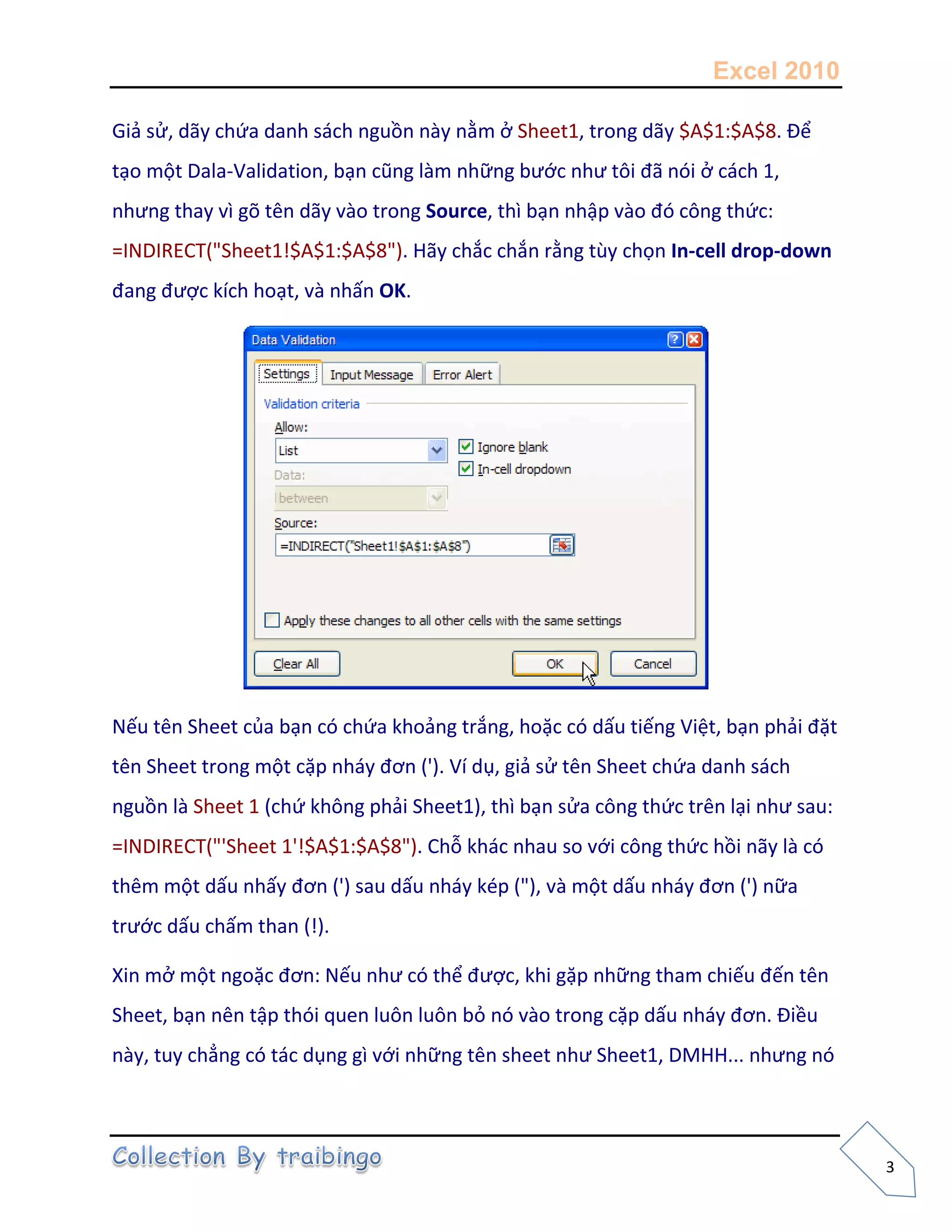 Excel 2010
3
Giả sử, dãy chứa danh sách nguồn này nằm ở Sheet1, trong dãy $A$1:$A$8. Để
tạo một Dala-Validation, bạn cũng làm những bước như tôi đã nói ở cách 1,
nhưng thay vì gõ tên dãy vào trong Source, thì bạn nhập vào đó công thức:
=INDIRECT("Sheet1!$A$1:$A$8"). Hãy chắc chắn rằng tùy chọn In-cell drop-down
đang được kích hoạt, và nhấn OK.
Nếu tên Sheet của bạn có chứa khoảng trắng, hoặc có dấu tiếng Việt, bạn phải đặt
tên Sheet trong một cặp nháy đơn ('). Ví dụ, giả sử tên Sheet chứa danh sách
nguồn là Sheet 1 (chứ không phải Sheet1), thì bạn sửa công thức trên lại như sau:
=INDIRECT("'Sheet 1'!$A$1:$A$8"). Chỗ khác nhau so với công thức hồi nãy là có
thêm một dấu nhấy đơn (') sau dấu nháy kép ("), và một dấu nháy đơn (') nữa
trước dấu chấm than (!).
Xin mở một ngoặc đơn: Nếu như có thể được, khi gặp những tham chiếu đến tên
Sheet, bạn nên tập thói quen luôn luôn bỏ nó vào trong cặp dấu nháy đơn. Điều
này, tuy chẳng có tác dụng gì với những tên sheet như Sheet1, DMHH... nhưng nó
 